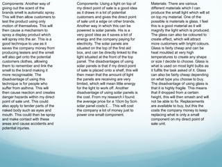 Components: Another way of           Components: Using a light on top of         Materials: There are various
giving out the scent of the          my direct point of sale is a good idea      different materials which I can
brands smell is automatic spray.     as it draws in a lot of potential           produce the small light which will sit
This will then allow customers to    customers and gives the direct point        on top my material. One of the
test the product using only          of sale unit a edge on other brands.        possible is materials is glass. I feel
motion of themselves. This will      Another way in which this can be            this is a good material as it will
then cause a mechanism to            powered is solar panels. His is a           magnify the light which is produced.
spray a display product which        very good idea as it saves a lot of         The glass can also be coloured to
will spray into the air. This is a   energy and the company paying for           create effect, which will attract
good technique to use as it          electricity. The solar panels are           more customers with bright colours.
saves the company money from         situated on the top of the first aid        Glass is fairly cheap and can be
producing testers and the smell      box, and can be directly linked to the      heat moulded at very high
will also get onto the potential     light situated at the front of the top      temperatures to create any shape
customers clothes, allowing          panel. The disadvantages of using           or size I decide to choose. Glass is
them to remember and link the        solar panels is that if my direct point     what is used on most light bulbs as
smell to the brand making it         of sale is placed onto a shelf, this will   it fulfils the task asked of it. Glass
more recognisable. The               then mean that the amount of light          can also be fairly cheap depending
disadvantage of using this           the panels are receiving are very           on what type you choose to buy.
technique is for people who          limited, which will mean little energy      The disadvantage of using glass is
suffer from asthma. This will        for the light to work off. Another          that it is highly fragile. This means
then cause reaction and creates      disadvantage of using solar panels is       that if dropped from a certain
danger hazards within my direct      the cost. From my research I found          height, this will then smash and will
point of sale unit. This could       the average price for a 10cm by 5cm         not be able to fix. Replacements
also apply to tender parts of the    solar panel costs £… This will cost         are available to buy, but this the
naked body such as eyes and          the company a lot of money just to          costs the company money to keep
mouth. This could then be spray      power one small component.                  replacing what is only a small
and make contact with these                                                      component on my direct point of
areas and cause accidents and                                                    sale unit.
potential injuries.
 