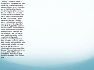 Usability: I wanted to create a
direct point of sale which was very
interactive. This can be done in
various different ways through the
use of the internet and social
networking sites. One way which
this can be done is a bar code
scanner. From my research over
half of the population living and
working in and around London
own smart phones. This then
allows me to place a bar code
scanner onto my direct point of
sale which my potential customer
will then be able to scan with their
phone, with them receiving free
information abut the brand and
the company. I feel this is a very
good idea to use as the cost is
very cheap and gives the
customer something to remind
them about the company, attract
them towards the Lynx brand. The
disadvantage of using this is the
technical side which could
interfere with the aesthetics of the
display. This means that some bar
code could find it hard to be
printed onto the material used,
which will make the code unscan
able.
 
