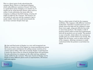This is a direct point of sale advertising the
company Hovis. Hovis is a big brand company
which sells different varieties of bread. I feel this
is a good direct point of display as it stands out. It
stands out by using big bold vibrant colors such as
yellow. It also advertises the latest offer the
company is selling in big bold writing, covering all
angles of sight for the customer. The bread is set
out neatly on each one and the company's logo is
easily visible. I feel this would attract/catch the
eye of any customer despite their age.




 My last and final point of display is a very well recognised one.
 Walls ice cream is one of the largest ice cream manufactures across
 the country and is well known for selling certain varieties of ice
 creams and ice lollies. This type of storage display is good because
 it meets the aims of the ice cream by keeping them cool and frozen
 but also advertises its company on the sides and top, making it
 easily visible for the customer. This type of point of display can be
 found in many different places such as supermarkets, off licences
 and news agents.


                                                                         Home
 
