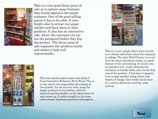 This is a very good direct point of
sale as it contain many features
that would appeal to the target
audience. One of the good selling
points it has is its color. It uses
bright color to attract its target
market and draw them to their
products. It also has an interactive
side, where the customer can try
out the pen/pencil before they buy
the product. The direct point of
sale separates the products neatly
and makes it look well
representable.




                                       Next
 