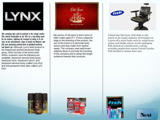 The company lynx aims its products at the teenage market.
                                                              My opinion of old spice is that it aims at   I think that like Lynx, Fish Soho is also
The adverts broadcasted on the TV are a big selling point
                                                              older males aged 21+. It has a classical     aimed at the target audience of teenagers as
for the product, inspiring the teenagers of today to be the
                                                              edge to the branding of the product. the     it gives off a more funky style by using funny
male on the advertisement. Lynx is owned by Unilever and
                                                              aim of the brand is to eliminate body        names and bright colours on the packaging.
sells male grooming products such as aftershave,deodrant
                                                              odours and stop males from severe            Fish started as a hairdressers, cutting
and shower gel. Although Lynx’s lead product is
                                                              sweat. The company uses well known           everyday peoples hair across Central London.
the fragranced aerosol deodorant body
                                                              celebrity faces to promote the branding      Fish decided to release their own
spray, other formats of the brand exist.
                                                              of the company and to attract the target
Within underarm care the following are
                                                              audience towards their products.
available: deodorant aerosol body spray,
deodorant stick, deodorant roll-on, anti-
perspirant aerosol spray (called Lynx Dry),
and anti-perspirant stick (also called Lynx
Dry).




                                                                                                                                          Next
 
