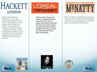 I believe that L'Oreal men
       expert is targeting the older
       male due to the use of
       certain well known celebrities
       and the aims of the product.
       The product aims to reduce
       wrinkles and make your skin
       look less tired and more
       fresh and healthy.




Back                                    Next
 