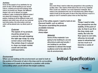 Aesthetics
                                                                  Cost
Some of the aspects of my aesthetics for my
                                                                  One main thing I need to take into perspective is the quantity to
point of sale I will be looking at are: brand
                                                                  quality ratio. I also need to think about the cost of my materials
colours, working around and studying what
                                                                  that I could use, whether I use more expensive materials. Also I
colours my brand use. Shapes, the different
                                                                  need to into perspective the cost of manufacturing. Other things I
shapes I can use to attract my target
                                                                  need to look at are the point of sale in the shop and how much it is
audience. Logos, studying the different areas I
                                                                  going to cost if I wanted to place mine on the shop floor.
can place the company's logo. Styles and
patters, looking at all the different styles and   Safety
patterns and which ones will suit my customer                                                               Size
                                                   some of the safety aspects I need to look at are:
and information, the information and text                                                                   Things I need to take
which will be placed onto my direct point of       .Personal health, such as asthma
                                                                                                            into perspective are the
sale.                                              .The person assembling the products
                                                                                                            stability of the point of
                                                   .avoidable instances
             Customer                                                                                       sale. So that it can fit in
                                                   .falling over
             The aspects of my products                                                                     the shop nicely and
                                                   .sharp edges
             should be aimed at my                                                                          neatly. But also the
             customer through targeting
                                                               Materials                                    floor space to cost ratio,
                                                               Some of the materials I am                   allowing me enough
             the right age range, by using
                                                               going to be looking to use are               space to advertise but
             correct colours and shapes.
                                                               alluminium,oak and acrylic. I                not too much so it
             The certain shops it is placed
                                                               am looking to use these                      becomes a waste of
             in, shops my target market
                                                               materials to attract the target              money.
             would visit and also
                                                               audience and to be able to fit
             anthropometrics.
                                                               into its environment.

Environment
When we are looking at the environment we need to look at
the position of the point of sale in the shop and its surroundings.
                                                                            Initial Specification
This is because it needs to be placed in a position with similar
surrounding which would attract the target audience.
                                                                                                                  Next
 
