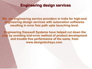 Engineering design services We  are engineering service providers in india for high-end engineering design services with automation softwares resulting in error free path upto launching level. Engineering Dassault Systems have helped cut down the cost by avoiding trial-error method of product development and trouble free performance of the same, from www.designtechsys.com. 