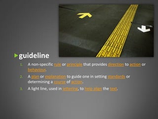 guideline
 1.   A non-specific rule or principle that provides direction to action or
      behaviour.
 2.   A plan or explanation to guide one in setting standards or
      determining a course of action.
 3.   A light line, used in lettering, to help align the text.
 
