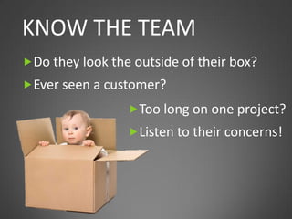 KNOW THE TEAM
 Do they look the outside of their box?
 Ever seen a customer?
                  Too long on one project?
                  Listen to their concerns!
 