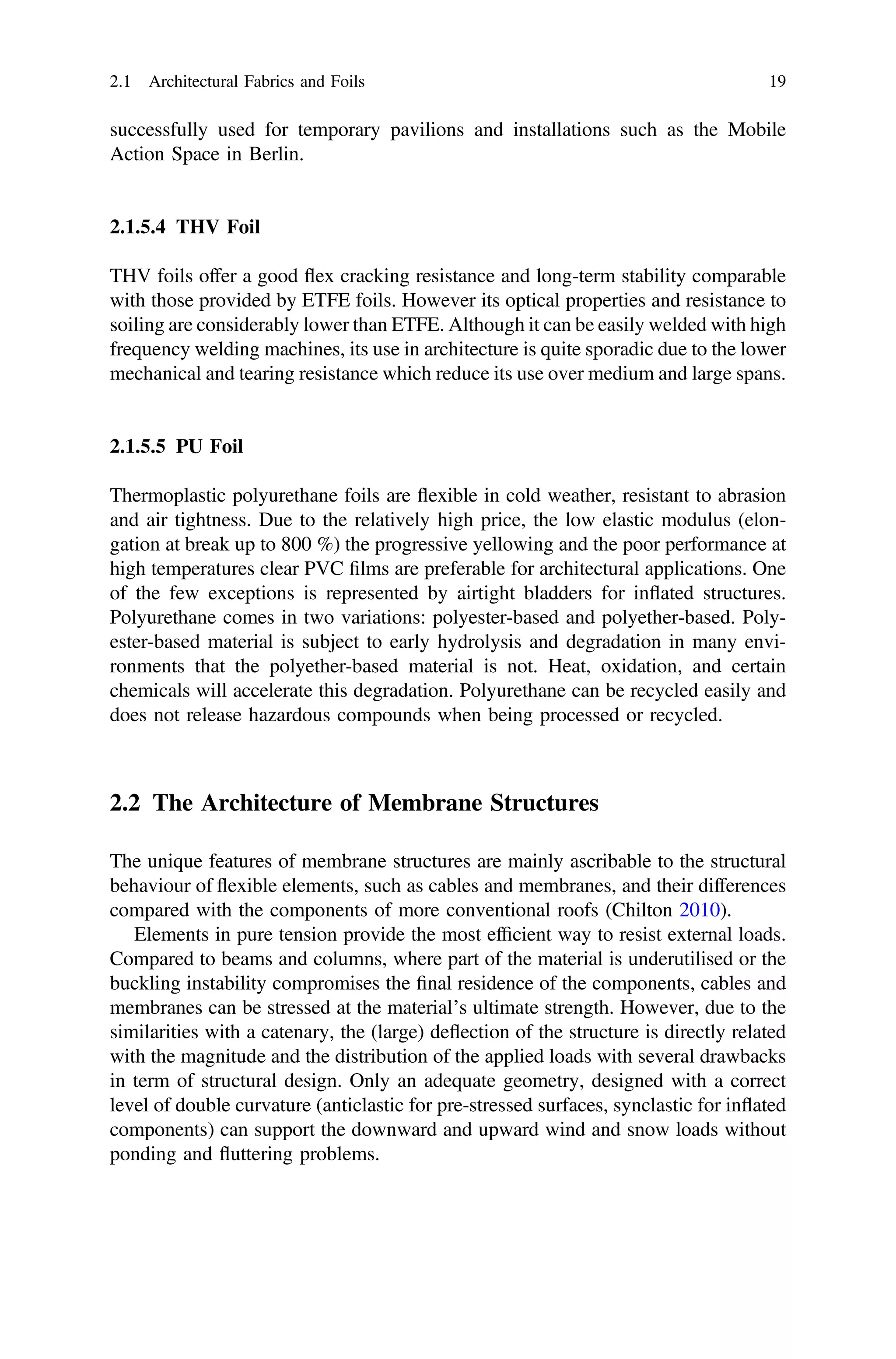 successfully used for temporary pavilions and installations such as the Mobile
Action Space in Berlin.
2.1.5.4 THV Foil
THV foils offer a good ﬂex cracking resistance and long-term stability comparable
with those provided by ETFE foils. However its optical properties and resistance to
soiling are considerably lower than ETFE. Although it can be easily welded with high
frequency welding machines, its use in architecture is quite sporadic due to the lower
mechanical and tearing resistance which reduce its use over medium and large spans.
2.1.5.5 PU Foil
Thermoplastic polyurethane foils are ﬂexible in cold weather, resistant to abrasion
and air tightness. Due to the relatively high price, the low elastic modulus (elon-
gation at break up to 800 %) the progressive yellowing and the poor performance at
high temperatures clear PVC ﬁlms are preferable for architectural applications. One
of the few exceptions is represented by airtight bladders for inﬂated structures.
Polyurethane comes in two variations: polyester-based and polyether-based. Poly-
ester-based material is subject to early hydrolysis and degradation in many envi-
ronments that the polyether-based material is not. Heat, oxidation, and certain
chemicals will accelerate this degradation. Polyurethane can be recycled easily and
does not release hazardous compounds when being processed or recycled.
2.2 The Architecture of Membrane Structures
The unique features of membrane structures are mainly ascribable to the structural
behaviour of ﬂexible elements, such as cables and membranes, and their differences
compared with the components of more conventional roofs (Chilton 2010).
Elements in pure tension provide the most efﬁcient way to resist external loads.
Compared to beams and columns, where part of the material is underutilised or the
buckling instability compromises the ﬁnal residence of the components, cables and
membranes can be stressed at the material’s ultimate strength. However, due to the
similarities with a catenary, the (large) deﬂection of the structure is directly related
with the magnitude and the distribution of the applied loads with several drawbacks
in term of structural design. Only an adequate geometry, designed with a correct
level of double curvature (anticlastic for pre-stressed surfaces, synclastic for inﬂated
components) can support the downward and upward wind and snow loads without
ponding and ﬂuttering problems.
2.1 Architectural Fabrics and Foils 19
 