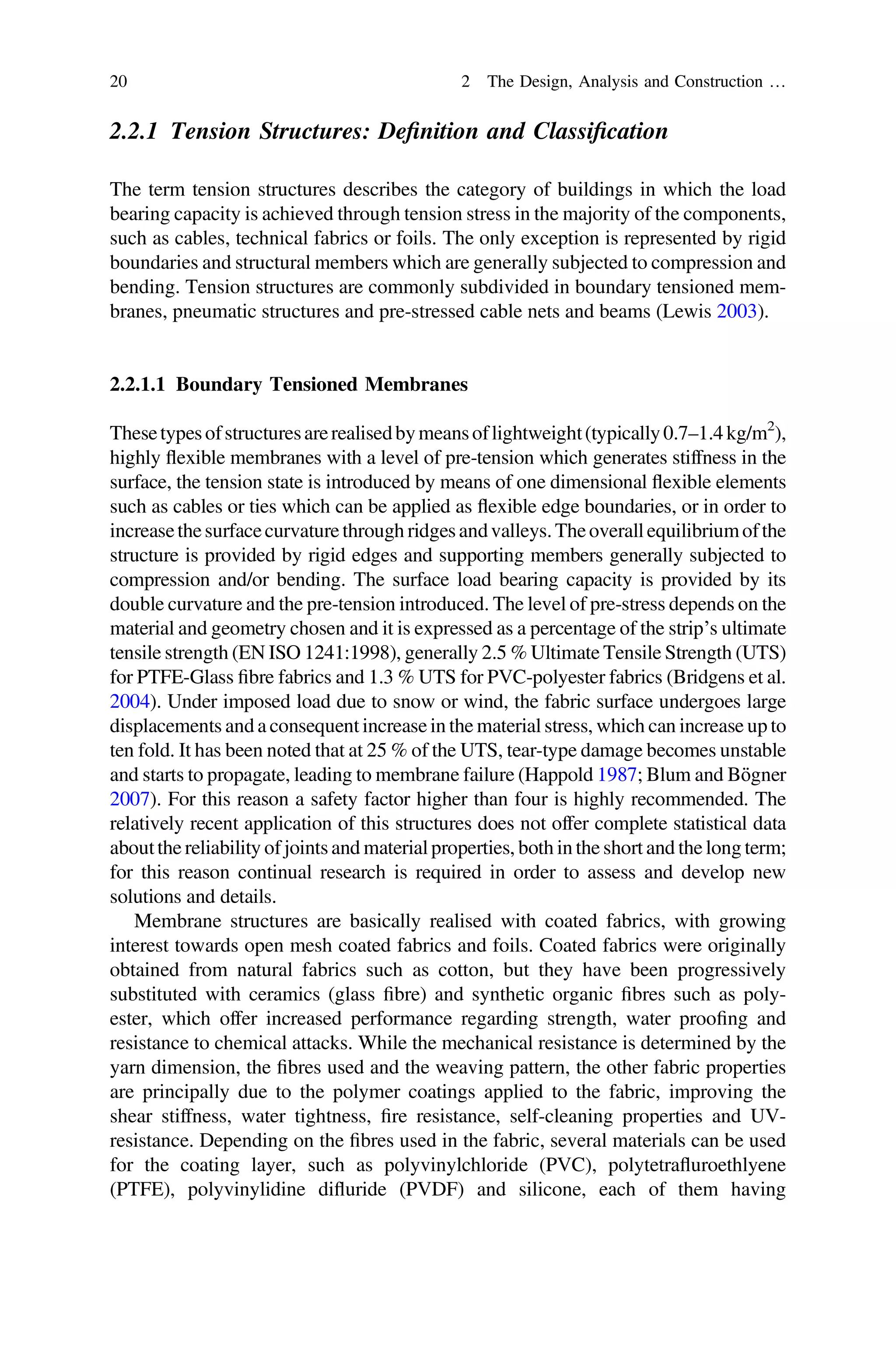 2.2.1 Tension Structures: Deﬁnition and Classiﬁcation
The term tension structures describes the category of buildings in which the load
bearing capacity is achieved through tension stress in the majority of the components,
such as cables, technical fabrics or foils. The only exception is represented by rigid
boundaries and structural members which are generally subjected to compression and
bending. Tension structures are commonly subdivided in boundary tensioned mem-
branes, pneumatic structures and pre-stressed cable nets and beams (Lewis 2003).
2.2.1.1 Boundary Tensioned Membranes
Thesetypesofstructuresarerealisedbymeansoflightweight(typically0.7–1.4kg/m2
),
highly ﬂexible membranes with a level of pre-tension which generates stiffness in the
surface, the tension state is introduced by means of one dimensional ﬂexible elements
such as cables or ties which can be applied as ﬂexible edge boundaries, or in order to
increasethesurfacecurvature through ridgesandvalleys.Theoverall equilibriumofthe
structure is provided by rigid edges and supporting members generally subjected to
compression and/or bending. The surface load bearing capacity is provided by its
double curvature and the pre-tension introduced. The level of pre-stress depends on the
material and geometry chosen and it is expressed as a percentage of the strip’s ultimate
tensile strength (EN ISO 1241:1998), generally 2.5 % Ultimate Tensile Strength (UTS)
for PTFE-Glass ﬁbre fabrics and 1.3 % UTS for PVC-polyester fabrics (Bridgens et al.
2004). Under imposed load due to snow or wind, the fabric surface undergoes large
displacements and a consequent increase in the material stress, which can increase up to
ten fold. It has been noted that at 25 % of the UTS, tear-type damage becomes unstable
and starts to propagate, leading to membrane failure (Happold 1987; Blum and Bögner
2007). For this reason a safety factor higher than four is highly recommended. The
relatively recent application of this structures does not offer complete statistical data
aboutthe reliability of joints and material properties, both in the short and the long term;
for this reason continual research is required in order to assess and develop new
solutions and details.
Membrane structures are basically realised with coated fabrics, with growing
interest towards open mesh coated fabrics and foils. Coated fabrics were originally
obtained from natural fabrics such as cotton, but they have been progressively
substituted with ceramics (glass ﬁbre) and synthetic organic ﬁbres such as poly-
ester, which offer increased performance regarding strength, water prooﬁng and
resistance to chemical attacks. While the mechanical resistance is determined by the
yarn dimension, the ﬁbres used and the weaving pattern, the other fabric properties
are principally due to the polymer coatings applied to the fabric, improving the
shear stiffness, water tightness, ﬁre resistance, self-cleaning properties and UV-
resistance. Depending on the ﬁbres used in the fabric, several materials can be used
for the coating layer, such as polyvinylchloride (PVC), polytetraﬂuroethlyene
(PTFE), polyvinylidine diﬂuride (PVDF) and silicone, each of them having
20 2 The Design, Analysis and Construction …
 