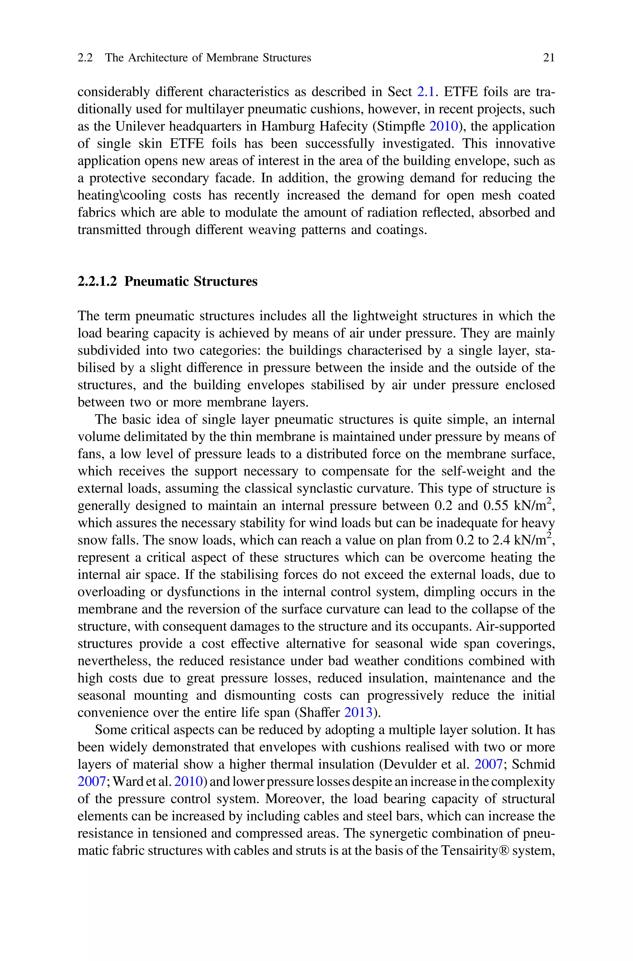 considerably different characteristics as described in Sect 2.1. ETFE foils are tra-
ditionally used for multilayer pneumatic cushions, however, in recent projects, such
as the Unilever headquarters in Hamburg Hafecity (Stimpﬂe 2010), the application
of single skin ETFE foils has been successfully investigated. This innovative
application opens new areas of interest in the area of the building envelope, such as
a protective secondary facade. In addition, the growing demand for reducing the
heatingcooling costs has recently increased the demand for open mesh coated
fabrics which are able to modulate the amount of radiation reﬂected, absorbed and
transmitted through different weaving patterns and coatings.
2.2.1.2 Pneumatic Structures
The term pneumatic structures includes all the lightweight structures in which the
load bearing capacity is achieved by means of air under pressure. They are mainly
subdivided into two categories: the buildings characterised by a single layer, sta-
bilised by a slight difference in pressure between the inside and the outside of the
structures, and the building envelopes stabilised by air under pressure enclosed
between two or more membrane layers.
The basic idea of single layer pneumatic structures is quite simple, an internal
volume delimitated by the thin membrane is maintained under pressure by means of
fans, a low level of pressure leads to a distributed force on the membrane surface,
which receives the support necessary to compensate for the self-weight and the
external loads, assuming the classical synclastic curvature. This type of structure is
generally designed to maintain an internal pressure between 0.2 and 0.55 kN/m2
,
which assures the necessary stability for wind loads but can be inadequate for heavy
snow falls. The snow loads, which can reach a value on plan from 0.2 to 2.4 kN/m2
,
represent a critical aspect of these structures which can be overcome heating the
internal air space. If the stabilising forces do not exceed the external loads, due to
overloading or dysfunctions in the internal control system, dimpling occurs in the
membrane and the reversion of the surface curvature can lead to the collapse of the
structure, with consequent damages to the structure and its occupants. Air-supported
structures provide a cost effective alternative for seasonal wide span coverings,
nevertheless, the reduced resistance under bad weather conditions combined with
high costs due to great pressure losses, reduced insulation, maintenance and the
seasonal mounting and dismounting costs can progressively reduce the initial
convenience over the entire life span (Shaffer 2013).
Some critical aspects can be reduced by adopting a multiple layer solution. It has
been widely demonstrated that envelopes with cushions realised with two or more
layers of material show a higher thermal insulation (Devulder et al. 2007; Schmid
2007;Ward etal.2010)and lowerpressurelossesdespiteanincreaseinthecomplexity
of the pressure control system. Moreover, the load bearing capacity of structural
elements can be increased by including cables and steel bars, which can increase the
resistance in tensioned and compressed areas. The synergetic combination of pneu-
matic fabric structures with cables and struts is at the basis of the Tensairity® system,
2.2 The Architecture of Membrane Structures 21
 