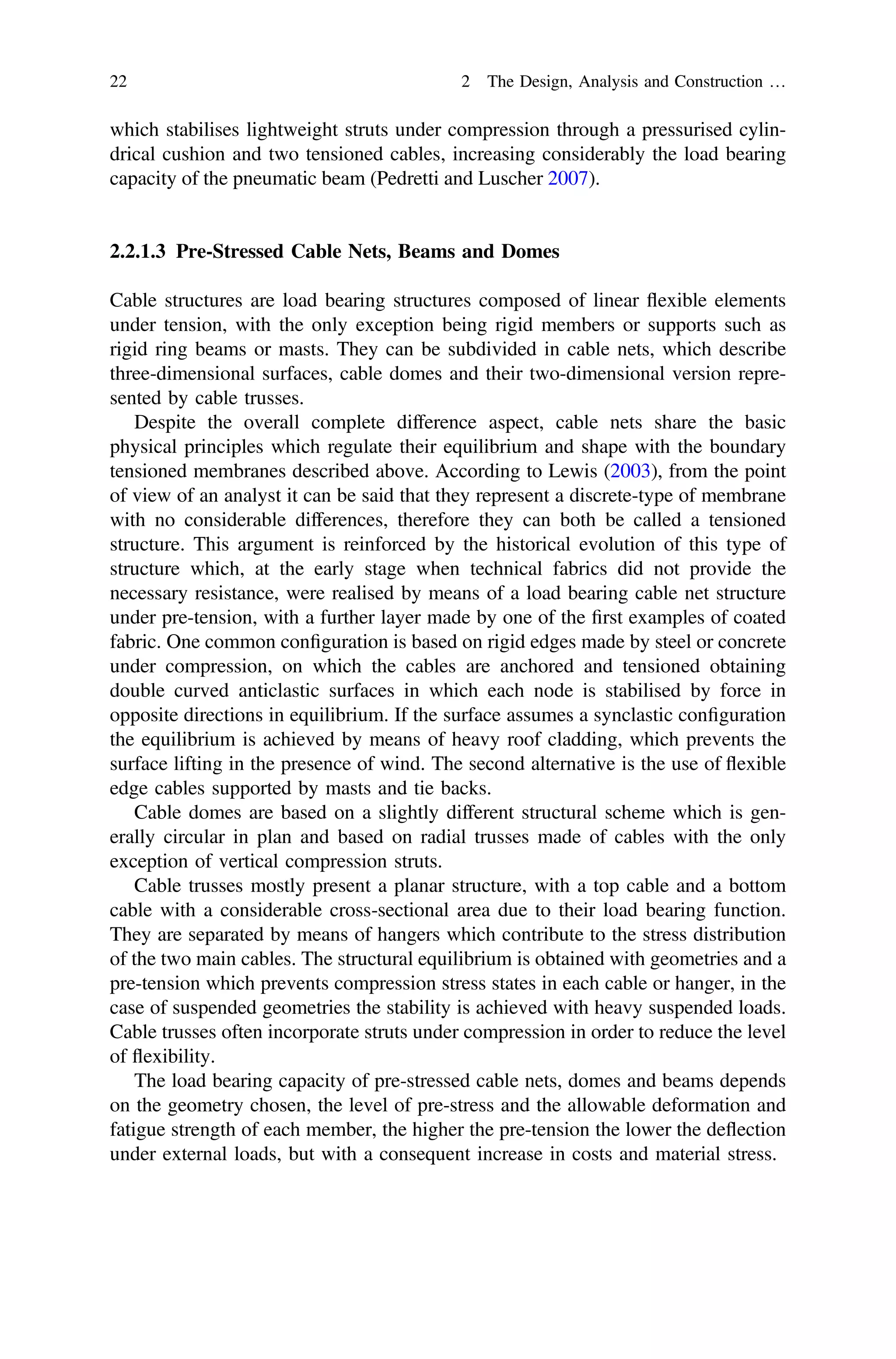 which stabilises lightweight struts under compression through a pressurised cylin-
drical cushion and two tensioned cables, increasing considerably the load bearing
capacity of the pneumatic beam (Pedretti and Luscher 2007).
2.2.1.3 Pre-Stressed Cable Nets, Beams and Domes
Cable structures are load bearing structures composed of linear ﬂexible elements
under tension, with the only exception being rigid members or supports such as
rigid ring beams or masts. They can be subdivided in cable nets, which describe
three-dimensional surfaces, cable domes and their two-dimensional version repre-
sented by cable trusses.
Despite the overall complete difference aspect, cable nets share the basic
physical principles which regulate their equilibrium and shape with the boundary
tensioned membranes described above. According to Lewis (2003), from the point
of view of an analyst it can be said that they represent a discrete-type of membrane
with no considerable differences, therefore they can both be called a tensioned
structure. This argument is reinforced by the historical evolution of this type of
structure which, at the early stage when technical fabrics did not provide the
necessary resistance, were realised by means of a load bearing cable net structure
under pre-tension, with a further layer made by one of the ﬁrst examples of coated
fabric. One common conﬁguration is based on rigid edges made by steel or concrete
under compression, on which the cables are anchored and tensioned obtaining
double curved anticlastic surfaces in which each node is stabilised by force in
opposite directions in equilibrium. If the surface assumes a synclastic conﬁguration
the equilibrium is achieved by means of heavy roof cladding, which prevents the
surface lifting in the presence of wind. The second alternative is the use of ﬂexible
edge cables supported by masts and tie backs.
Cable domes are based on a slightly different structural scheme which is gen-
erally circular in plan and based on radial trusses made of cables with the only
exception of vertical compression struts.
Cable trusses mostly present a planar structure, with a top cable and a bottom
cable with a considerable cross-sectional area due to their load bearing function.
They are separated by means of hangers which contribute to the stress distribution
of the two main cables. The structural equilibrium is obtained with geometries and a
pre-tension which prevents compression stress states in each cable or hanger, in the
case of suspended geometries the stability is achieved with heavy suspended loads.
Cable trusses often incorporate struts under compression in order to reduce the level
of ﬂexibility.
The load bearing capacity of pre-stressed cable nets, domes and beams depends
on the geometry chosen, the level of pre-stress and the allowable deformation and
fatigue strength of each member, the higher the pre-tension the lower the deﬂection
under external loads, but with a consequent increase in costs and material stress.
22 2 The Design, Analysis and Construction …
 