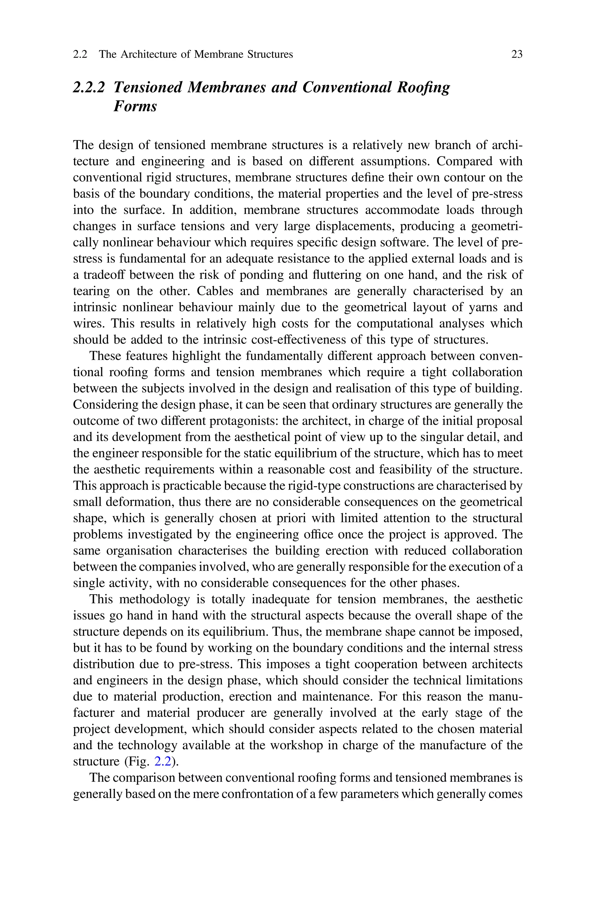 2.2.2 Tensioned Membranes and Conventional Rooﬁng
Forms
The design of tensioned membrane structures is a relatively new branch of archi-
tecture and engineering and is based on different assumptions. Compared with
conventional rigid structures, membrane structures deﬁne their own contour on the
basis of the boundary conditions, the material properties and the level of pre-stress
into the surface. In addition, membrane structures accommodate loads through
changes in surface tensions and very large displacements, producing a geometri-
cally nonlinear behaviour which requires speciﬁc design software. The level of pre-
stress is fundamental for an adequate resistance to the applied external loads and is
a tradeoff between the risk of ponding and ﬂuttering on one hand, and the risk of
tearing on the other. Cables and membranes are generally characterised by an
intrinsic nonlinear behaviour mainly due to the geometrical layout of yarns and
wires. This results in relatively high costs for the computational analyses which
should be added to the intrinsic cost-effectiveness of this type of structures.
These features highlight the fundamentally different approach between conven-
tional rooﬁng forms and tension membranes which require a tight collaboration
between the subjects involved in the design and realisation of this type of building.
Considering the design phase, it can be seen that ordinary structures are generally the
outcome of two different protagonists: the architect, in charge of the initial proposal
and its development from the aesthetical point of view up to the singular detail, and
the engineer responsible for the static equilibrium of the structure, which has to meet
the aesthetic requirements within a reasonable cost and feasibility of the structure.
This approach is practicable because the rigid-type constructions are characterised by
small deformation, thus there are no considerable consequences on the geometrical
shape, which is generally chosen at priori with limited attention to the structural
problems investigated by the engineering ofﬁce once the project is approved. The
same organisation characterises the building erection with reduced collaboration
between the companies involved, who are generally responsible for the execution of a
single activity, with no considerable consequences for the other phases.
This methodology is totally inadequate for tension membranes, the aesthetic
issues go hand in hand with the structural aspects because the overall shape of the
structure depends on its equilibrium. Thus, the membrane shape cannot be imposed,
but it has to be found by working on the boundary conditions and the internal stress
distribution due to pre-stress. This imposes a tight cooperation between architects
and engineers in the design phase, which should consider the technical limitations
due to material production, erection and maintenance. For this reason the manu-
facturer and material producer are generally involved at the early stage of the
project development, which should consider aspects related to the chosen material
and the technology available at the workshop in charge of the manufacture of the
structure (Fig. 2.2).
The comparison between conventional rooﬁng forms and tensioned membranes is
generally based on the mere confrontation of a few parameters which generally comes
2.2 The Architecture of Membrane Structures 23
 