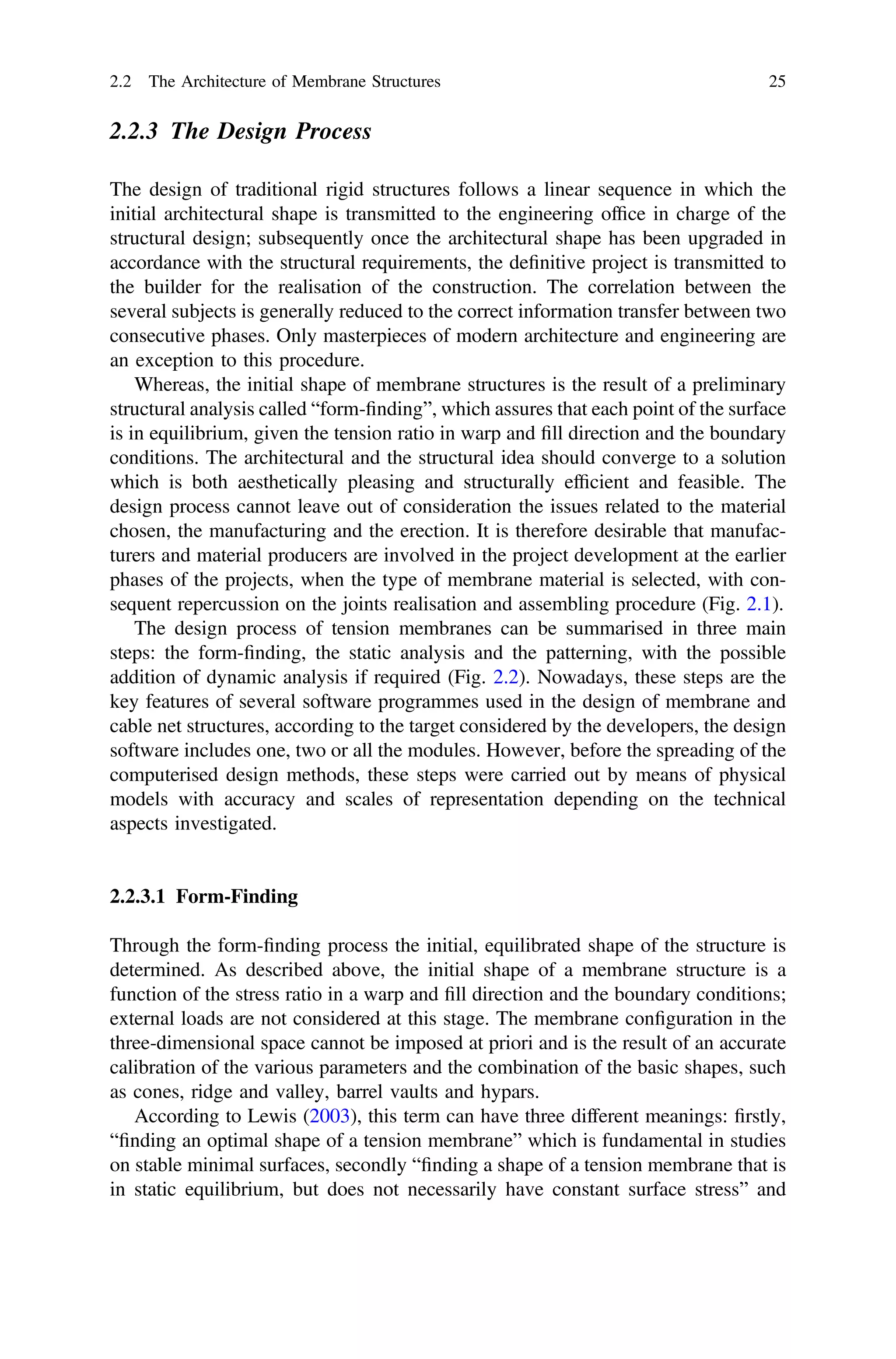 2.2.3 The Design Process
The design of traditional rigid structures follows a linear sequence in which the
initial architectural shape is transmitted to the engineering ofﬁce in charge of the
structural design; subsequently once the architectural shape has been upgraded in
accordance with the structural requirements, the deﬁnitive project is transmitted to
the builder for the realisation of the construction. The correlation between the
several subjects is generally reduced to the correct information transfer between two
consecutive phases. Only masterpieces of modern architecture and engineering are
an exception to this procedure.
Whereas, the initial shape of membrane structures is the result of a preliminary
structural analysis called “form-ﬁnding”, which assures that each point of the surface
is in equilibrium, given the tension ratio in warp and ﬁll direction and the boundary
conditions. The architectural and the structural idea should converge to a solution
which is both aesthetically pleasing and structurally efﬁcient and feasible. The
design process cannot leave out of consideration the issues related to the material
chosen, the manufacturing and the erection. It is therefore desirable that manufac-
turers and material producers are involved in the project development at the earlier
phases of the projects, when the type of membrane material is selected, with con-
sequent repercussion on the joints realisation and assembling procedure (Fig. 2.1).
The design process of tension membranes can be summarised in three main
steps: the form-ﬁnding, the static analysis and the patterning, with the possible
addition of dynamic analysis if required (Fig. 2.2). Nowadays, these steps are the
key features of several software programmes used in the design of membrane and
cable net structures, according to the target considered by the developers, the design
software includes one, two or all the modules. However, before the spreading of the
computerised design methods, these steps were carried out by means of physical
models with accuracy and scales of representation depending on the technical
aspects investigated.
2.2.3.1 Form-Finding
Through the form-ﬁnding process the initial, equilibrated shape of the structure is
determined. As described above, the initial shape of a membrane structure is a
function of the stress ratio in a warp and ﬁll direction and the boundary conditions;
external loads are not considered at this stage. The membrane conﬁguration in the
three-dimensional space cannot be imposed at priori and is the result of an accurate
calibration of the various parameters and the combination of the basic shapes, such
as cones, ridge and valley, barrel vaults and hypars.
According to Lewis (2003), this term can have three different meanings: ﬁrstly,
“ﬁnding an optimal shape of a tension membrane” which is fundamental in studies
on stable minimal surfaces, secondly “ﬁnding a shape of a tension membrane that is
in static equilibrium, but does not necessarily have constant surface stress” and
2.2 The Architecture of Membrane Structures 25
 