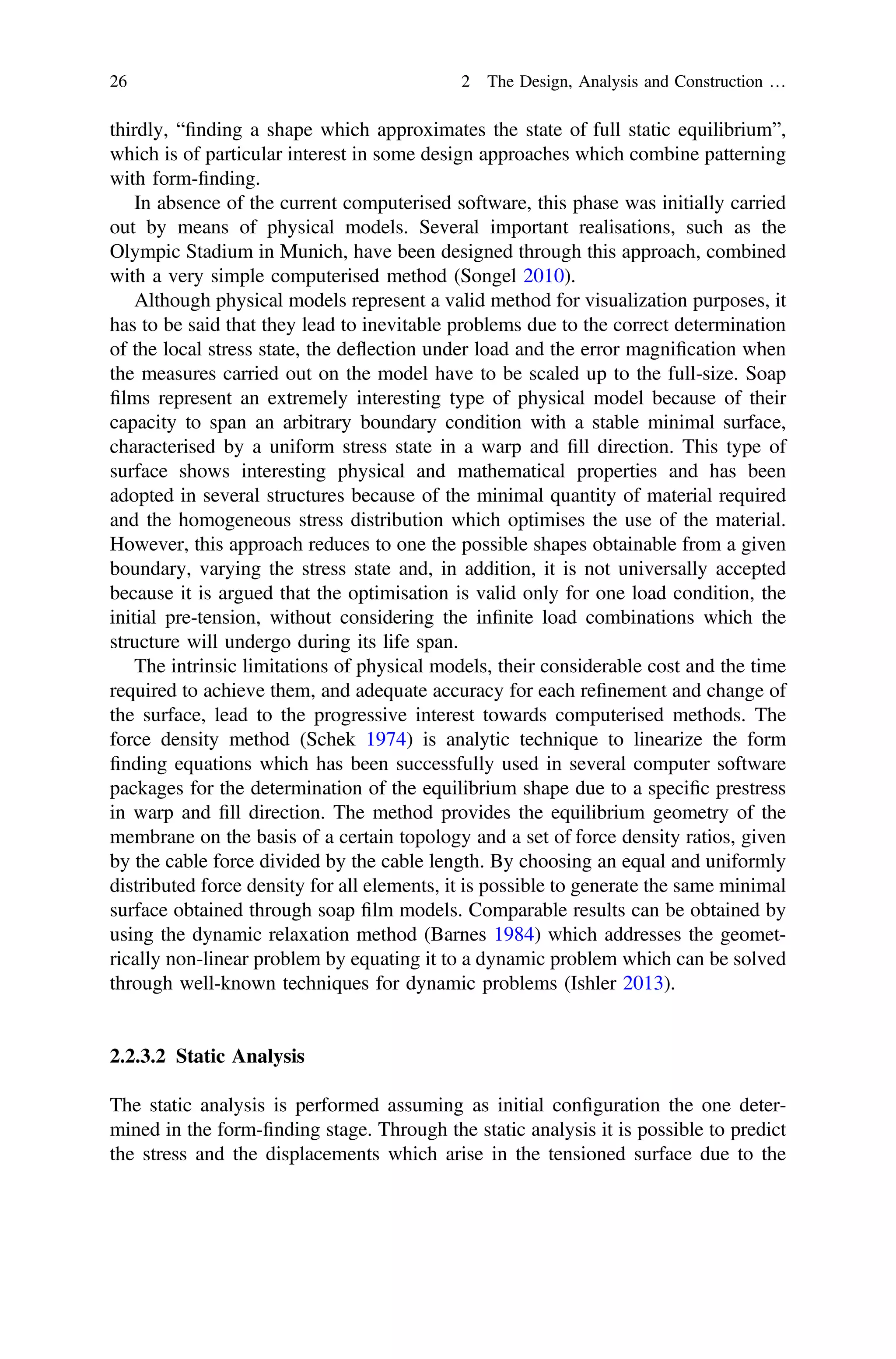 thirdly, “ﬁnding a shape which approximates the state of full static equilibrium”,
which is of particular interest in some design approaches which combine patterning
with form-ﬁnding.
In absence of the current computerised software, this phase was initially carried
out by means of physical models. Several important realisations, such as the
Olympic Stadium in Munich, have been designed through this approach, combined
with a very simple computerised method (Songel 2010).
Although physical models represent a valid method for visualization purposes, it
has to be said that they lead to inevitable problems due to the correct determination
of the local stress state, the deﬂection under load and the error magniﬁcation when
the measures carried out on the model have to be scaled up to the full-size. Soap
ﬁlms represent an extremely interesting type of physical model because of their
capacity to span an arbitrary boundary condition with a stable minimal surface,
characterised by a uniform stress state in a warp and ﬁll direction. This type of
surface shows interesting physical and mathematical properties and has been
adopted in several structures because of the minimal quantity of material required
and the homogeneous stress distribution which optimises the use of the material.
However, this approach reduces to one the possible shapes obtainable from a given
boundary, varying the stress state and, in addition, it is not universally accepted
because it is argued that the optimisation is valid only for one load condition, the
initial pre-tension, without considering the inﬁnite load combinations which the
structure will undergo during its life span.
The intrinsic limitations of physical models, their considerable cost and the time
required to achieve them, and adequate accuracy for each reﬁnement and change of
the surface, lead to the progressive interest towards computerised methods. The
force density method (Schek 1974) is analytic technique to linearize the form
ﬁnding equations which has been successfully used in several computer software
packages for the determination of the equilibrium shape due to a speciﬁc prestress
in warp and ﬁll direction. The method provides the equilibrium geometry of the
membrane on the basis of a certain topology and a set of force density ratios, given
by the cable force divided by the cable length. By choosing an equal and uniformly
distributed force density for all elements, it is possible to generate the same minimal
surface obtained through soap ﬁlm models. Comparable results can be obtained by
using the dynamic relaxation method (Barnes 1984) which addresses the geomet-
rically non-linear problem by equating it to a dynamic problem which can be solved
through well-known techniques for dynamic problems (Ishler 2013).
2.2.3.2 Static Analysis
The static analysis is performed assuming as initial conﬁguration the one deter-
mined in the form-ﬁnding stage. Through the static analysis it is possible to predict
the stress and the displacements which arise in the tensioned surface due to the
26 2 The Design, Analysis and Construction …
 