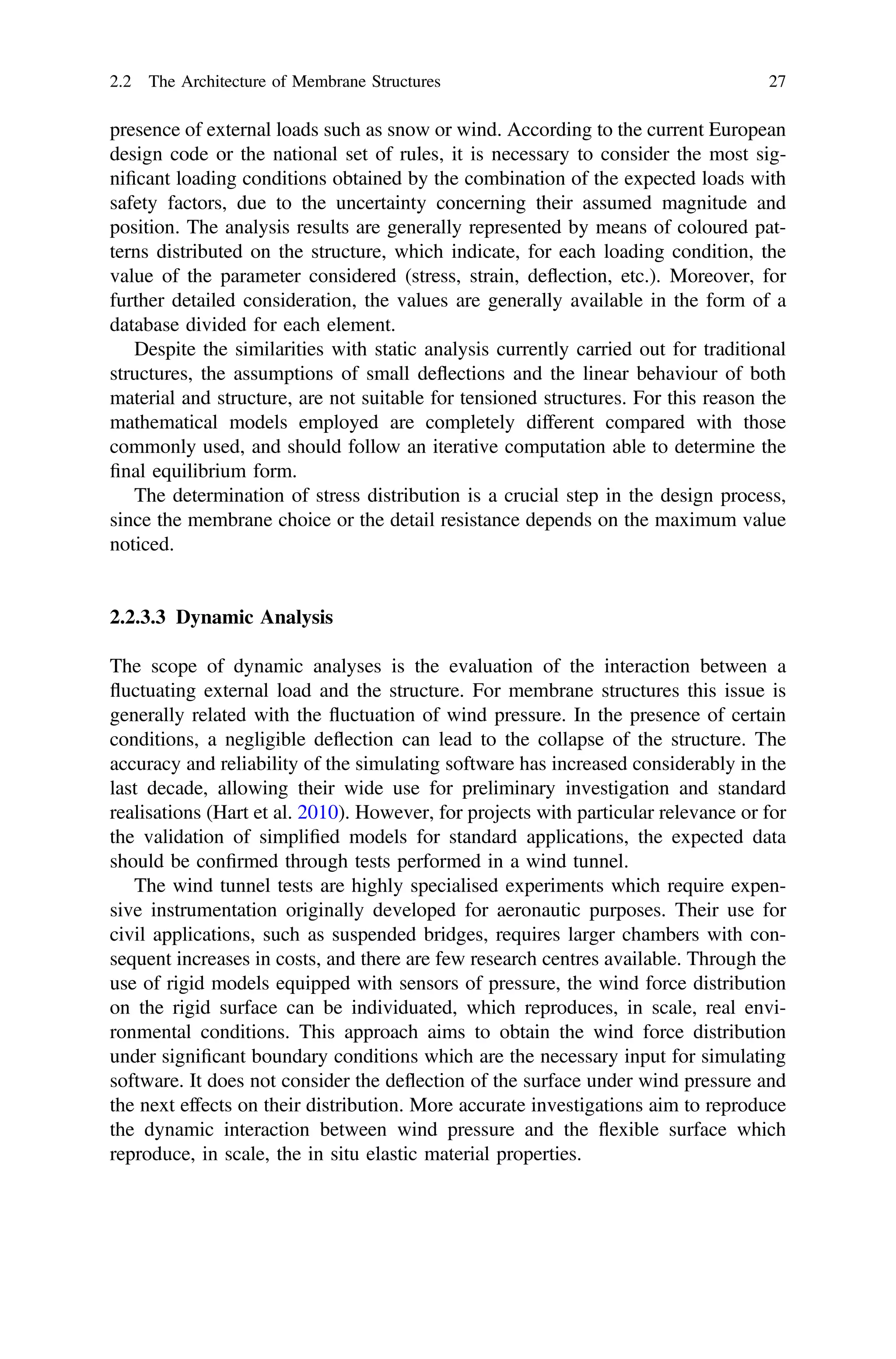 presence of external loads such as snow or wind. According to the current European
design code or the national set of rules, it is necessary to consider the most sig-
niﬁcant loading conditions obtained by the combination of the expected loads with
safety factors, due to the uncertainty concerning their assumed magnitude and
position. The analysis results are generally represented by means of coloured pat-
terns distributed on the structure, which indicate, for each loading condition, the
value of the parameter considered (stress, strain, deﬂection, etc.). Moreover, for
further detailed consideration, the values are generally available in the form of a
database divided for each element.
Despite the similarities with static analysis currently carried out for traditional
structures, the assumptions of small deﬂections and the linear behaviour of both
material and structure, are not suitable for tensioned structures. For this reason the
mathematical models employed are completely different compared with those
commonly used, and should follow an iterative computation able to determine the
ﬁnal equilibrium form.
The determination of stress distribution is a crucial step in the design process,
since the membrane choice or the detail resistance depends on the maximum value
noticed.
2.2.3.3 Dynamic Analysis
The scope of dynamic analyses is the evaluation of the interaction between a
ﬂuctuating external load and the structure. For membrane structures this issue is
generally related with the ﬂuctuation of wind pressure. In the presence of certain
conditions, a negligible deﬂection can lead to the collapse of the structure. The
accuracy and reliability of the simulating software has increased considerably in the
last decade, allowing their wide use for preliminary investigation and standard
realisations (Hart et al. 2010). However, for projects with particular relevance or for
the validation of simpliﬁed models for standard applications, the expected data
should be conﬁrmed through tests performed in a wind tunnel.
The wind tunnel tests are highly specialised experiments which require expen-
sive instrumentation originally developed for aeronautic purposes. Their use for
civil applications, such as suspended bridges, requires larger chambers with con-
sequent increases in costs, and there are few research centres available. Through the
use of rigid models equipped with sensors of pressure, the wind force distribution
on the rigid surface can be individuated, which reproduces, in scale, real envi-
ronmental conditions. This approach aims to obtain the wind force distribution
under signiﬁcant boundary conditions which are the necessary input for simulating
software. It does not consider the deﬂection of the surface under wind pressure and
the next effects on their distribution. More accurate investigations aim to reproduce
the dynamic interaction between wind pressure and the ﬂexible surface which
reproduce, in scale, the in situ elastic material properties.
2.2 The Architecture of Membrane Structures 27
 