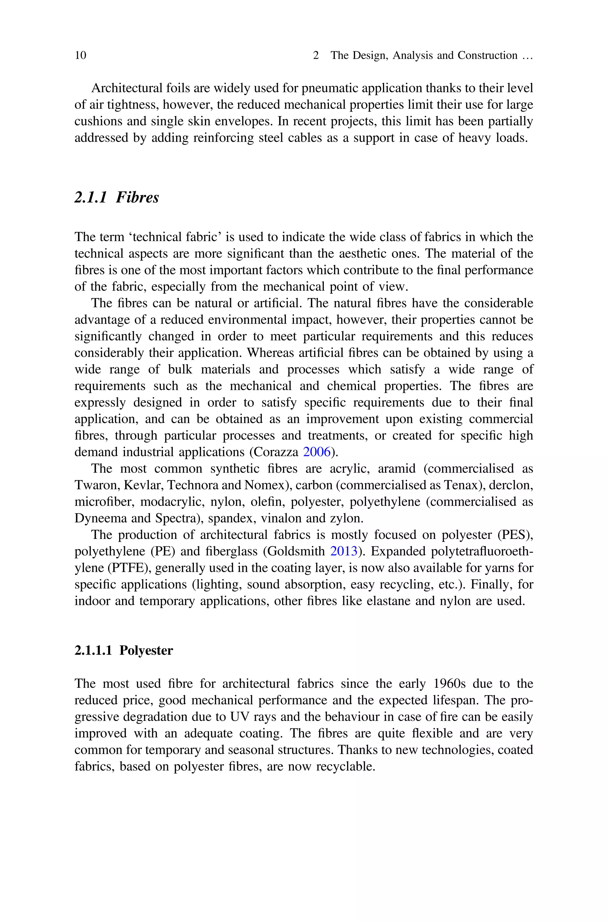 Architectural foils are widely used for pneumatic application thanks to their level
of air tightness, however, the reduced mechanical properties limit their use for large
cushions and single skin envelopes. In recent projects, this limit has been partially
addressed by adding reinforcing steel cables as a support in case of heavy loads.
2.1.1 Fibres
The term ‘technical fabric’ is used to indicate the wide class of fabrics in which the
technical aspects are more signiﬁcant than the aesthetic ones. The material of the
ﬁbres is one of the most important factors which contribute to the ﬁnal performance
of the fabric, especially from the mechanical point of view.
The ﬁbres can be natural or artiﬁcial. The natural ﬁbres have the considerable
advantage of a reduced environmental impact, however, their properties cannot be
signiﬁcantly changed in order to meet particular requirements and this reduces
considerably their application. Whereas artiﬁcial ﬁbres can be obtained by using a
wide range of bulk materials and processes which satisfy a wide range of
requirements such as the mechanical and chemical properties. The ﬁbres are
expressly designed in order to satisfy speciﬁc requirements due to their ﬁnal
application, and can be obtained as an improvement upon existing commercial
ﬁbres, through particular processes and treatments, or created for speciﬁc high
demand industrial applications (Corazza 2006).
The most common synthetic ﬁbres are acrylic, aramid (commercialised as
Twaron, Kevlar, Technora and Nomex), carbon (commercialised as Tenax), derclon,
microﬁber, modacrylic, nylon, oleﬁn, polyester, polyethylene (commercialised as
Dyneema and Spectra), spandex, vinalon and zylon.
The production of architectural fabrics is mostly focused on polyester (PES),
polyethylene (PE) and ﬁberglass (Goldsmith 2013). Expanded polytetraﬂuoroeth-
ylene (PTFE), generally used in the coating layer, is now also available for yarns for
speciﬁc applications (lighting, sound absorption, easy recycling, etc.). Finally, for
indoor and temporary applications, other ﬁbres like elastane and nylon are used.
2.1.1.1 Polyester
The most used ﬁbre for architectural fabrics since the early 1960s due to the
reduced price, good mechanical performance and the expected lifespan. The pro-
gressive degradation due to UV rays and the behaviour in case of ﬁre can be easily
improved with an adequate coating. The ﬁbres are quite ﬂexible and are very
common for temporary and seasonal structures. Thanks to new technologies, coated
fabrics, based on polyester ﬁbres, are now recyclable.
10 2 The Design, Analysis and Construction …
 