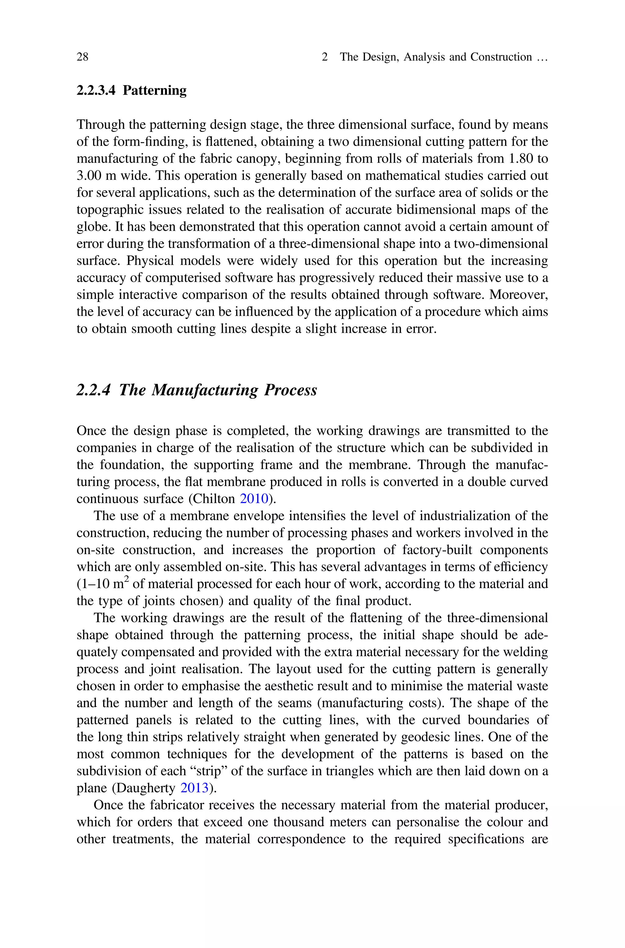 2.2.3.4 Patterning
Through the patterning design stage, the three dimensional surface, found by means
of the form-ﬁnding, is ﬂattened, obtaining a two dimensional cutting pattern for the
manufacturing of the fabric canopy, beginning from rolls of materials from 1.80 to
3.00 m wide. This operation is generally based on mathematical studies carried out
for several applications, such as the determination of the surface area of solids or the
topographic issues related to the realisation of accurate bidimensional maps of the
globe. It has been demonstrated that this operation cannot avoid a certain amount of
error during the transformation of a three-dimensional shape into a two-dimensional
surface. Physical models were widely used for this operation but the increasing
accuracy of computerised software has progressively reduced their massive use to a
simple interactive comparison of the results obtained through software. Moreover,
the level of accuracy can be inﬂuenced by the application of a procedure which aims
to obtain smooth cutting lines despite a slight increase in error.
2.2.4 The Manufacturing Process
Once the design phase is completed, the working drawings are transmitted to the
companies in charge of the realisation of the structure which can be subdivided in
the foundation, the supporting frame and the membrane. Through the manufac-
turing process, the ﬂat membrane produced in rolls is converted in a double curved
continuous surface (Chilton 2010).
The use of a membrane envelope intensiﬁes the level of industrialization of the
construction, reducing the number of processing phases and workers involved in the
on-site construction, and increases the proportion of factory-built components
which are only assembled on-site. This has several advantages in terms of efﬁciency
(1–10 m2
of material processed for each hour of work, according to the material and
the type of joints chosen) and quality of the ﬁnal product.
The working drawings are the result of the ﬂattening of the three-dimensional
shape obtained through the patterning process, the initial shape should be ade-
quately compensated and provided with the extra material necessary for the welding
process and joint realisation. The layout used for the cutting pattern is generally
chosen in order to emphasise the aesthetic result and to minimise the material waste
and the number and length of the seams (manufacturing costs). The shape of the
patterned panels is related to the cutting lines, with the curved boundaries of
the long thin strips relatively straight when generated by geodesic lines. One of the
most common techniques for the development of the patterns is based on the
subdivision of each “strip” of the surface in triangles which are then laid down on a
plane (Daugherty 2013).
Once the fabricator receives the necessary material from the material producer,
which for orders that exceed one thousand meters can personalise the colour and
other treatments, the material correspondence to the required speciﬁcations are
28 2 The Design, Analysis and Construction …
 