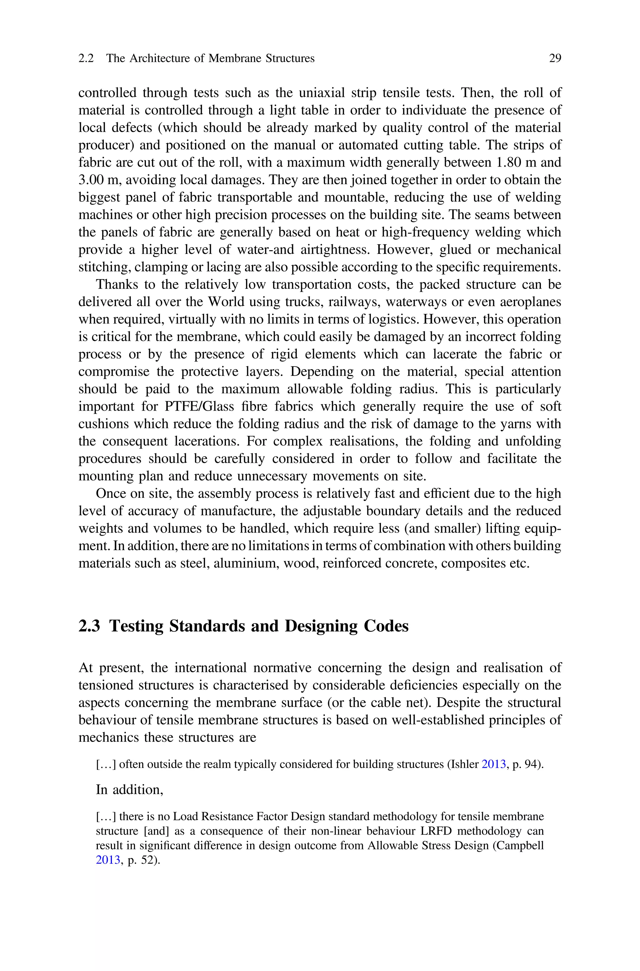 controlled through tests such as the uniaxial strip tensile tests. Then, the roll of
material is controlled through a light table in order to individuate the presence of
local defects (which should be already marked by quality control of the material
producer) and positioned on the manual or automated cutting table. The strips of
fabric are cut out of the roll, with a maximum width generally between 1.80 m and
3.00 m, avoiding local damages. They are then joined together in order to obtain the
biggest panel of fabric transportable and mountable, reducing the use of welding
machines or other high precision processes on the building site. The seams between
the panels of fabric are generally based on heat or high-frequency welding which
provide a higher level of water-and airtightness. However, glued or mechanical
stitching, clamping or lacing are also possible according to the speciﬁc requirements.
Thanks to the relatively low transportation costs, the packed structure can be
delivered all over the World using trucks, railways, waterways or even aeroplanes
when required, virtually with no limits in terms of logistics. However, this operation
is critical for the membrane, which could easily be damaged by an incorrect folding
process or by the presence of rigid elements which can lacerate the fabric or
compromise the protective layers. Depending on the material, special attention
should be paid to the maximum allowable folding radius. This is particularly
important for PTFE/Glass ﬁbre fabrics which generally require the use of soft
cushions which reduce the folding radius and the risk of damage to the yarns with
the consequent lacerations. For complex realisations, the folding and unfolding
procedures should be carefully considered in order to follow and facilitate the
mounting plan and reduce unnecessary movements on site.
Once on site, the assembly process is relatively fast and efﬁcient due to the high
level of accuracy of manufacture, the adjustable boundary details and the reduced
weights and volumes to be handled, which require less (and smaller) lifting equip-
ment. In addition, there are no limitations in terms of combination with others building
materials such as steel, aluminium, wood, reinforced concrete, composites etc.
2.3 Testing Standards and Designing Codes
At present, the international normative concerning the design and realisation of
tensioned structures is characterised by considerable deﬁciencies especially on the
aspects concerning the membrane surface (or the cable net). Despite the structural
behaviour of tensile membrane structures is based on well-established principles of
mechanics these structures are
[…] often outside the realm typically considered for building structures (Ishler 2013, p. 94).
In addition,
[…] there is no Load Resistance Factor Design standard methodology for tensile membrane
structure [and] as a consequence of their non-linear behaviour LRFD methodology can
result in signiﬁcant difference in design outcome from Allowable Stress Design (Campbell
2013, p. 52).
2.2 The Architecture of Membrane Structures 29
 