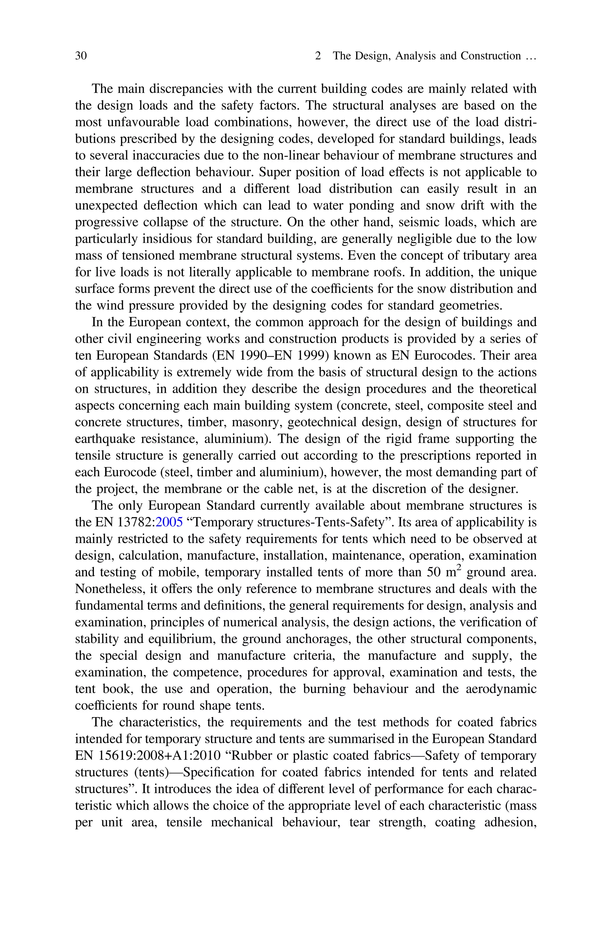 The main discrepancies with the current building codes are mainly related with
the design loads and the safety factors. The structural analyses are based on the
most unfavourable load combinations, however, the direct use of the load distri-
butions prescribed by the designing codes, developed for standard buildings, leads
to several inaccuracies due to the non-linear behaviour of membrane structures and
their large deﬂection behaviour. Super position of load effects is not applicable to
membrane structures and a different load distribution can easily result in an
unexpected deﬂection which can lead to water ponding and snow drift with the
progressive collapse of the structure. On the other hand, seismic loads, which are
particularly insidious for standard building, are generally negligible due to the low
mass of tensioned membrane structural systems. Even the concept of tributary area
for live loads is not literally applicable to membrane roofs. In addition, the unique
surface forms prevent the direct use of the coefﬁcients for the snow distribution and
the wind pressure provided by the designing codes for standard geometries.
In the European context, the common approach for the design of buildings and
other civil engineering works and construction products is provided by a series of
ten European Standards (EN 1990–EN 1999) known as EN Eurocodes. Their area
of applicability is extremely wide from the basis of structural design to the actions
on structures, in addition they describe the design procedures and the theoretical
aspects concerning each main building system (concrete, steel, composite steel and
concrete structures, timber, masonry, geotechnical design, design of structures for
earthquake resistance, aluminium). The design of the rigid frame supporting the
tensile structure is generally carried out according to the prescriptions reported in
each Eurocode (steel, timber and aluminium), however, the most demanding part of
the project, the membrane or the cable net, is at the discretion of the designer.
The only European Standard currently available about membrane structures is
the EN 13782:2005 “Temporary structures-Tents-Safety”. Its area of applicability is
mainly restricted to the safety requirements for tents which need to be observed at
design, calculation, manufacture, installation, maintenance, operation, examination
and testing of mobile, temporary installed tents of more than 50 m2
ground area.
Nonetheless, it offers the only reference to membrane structures and deals with the
fundamental terms and deﬁnitions, the general requirements for design, analysis and
examination, principles of numerical analysis, the design actions, the veriﬁcation of
stability and equilibrium, the ground anchorages, the other structural components,
the special design and manufacture criteria, the manufacture and supply, the
examination, the competence, procedures for approval, examination and tests, the
tent book, the use and operation, the burning behaviour and the aerodynamic
coefﬁcients for round shape tents.
The characteristics, the requirements and the test methods for coated fabrics
intended for temporary structure and tents are summarised in the European Standard
EN 15619:2008+A1:2010 “Rubber or plastic coated fabrics—Safety of temporary
structures (tents)—Speciﬁcation for coated fabrics intended for tents and related
structures”. It introduces the idea of different level of performance for each charac-
teristic which allows the choice of the appropriate level of each characteristic (mass
per unit area, tensile mechanical behaviour, tear strength, coating adhesion,
30 2 The Design, Analysis and Construction …
 