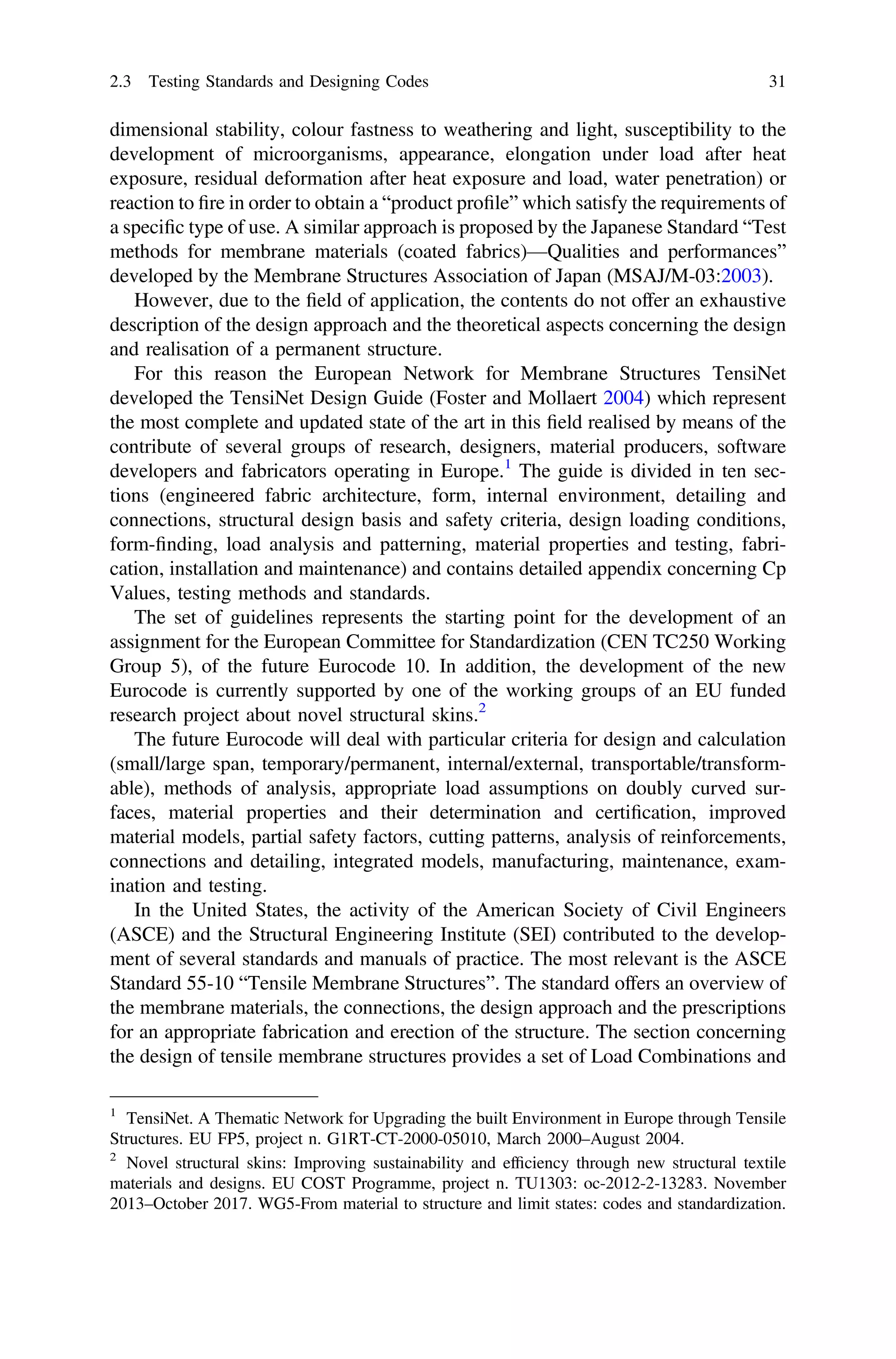 dimensional stability, colour fastness to weathering and light, susceptibility to the
development of microorganisms, appearance, elongation under load after heat
exposure, residual deformation after heat exposure and load, water penetration) or
reaction to ﬁre in order to obtain a “product proﬁle” which satisfy the requirements of
a speciﬁc type of use. A similar approach is proposed by the Japanese Standard “Test
methods for membrane materials (coated fabrics)—Qualities and performances”
developed by the Membrane Structures Association of Japan (MSAJ/M-03:2003).
However, due to the ﬁeld of application, the contents do not offer an exhaustive
description of the design approach and the theoretical aspects concerning the design
and realisation of a permanent structure.
For this reason the European Network for Membrane Structures TensiNet
developed the TensiNet Design Guide (Foster and Mollaert 2004) which represent
the most complete and updated state of the art in this ﬁeld realised by means of the
contribute of several groups of research, designers, material producers, software
developers and fabricators operating in Europe.1
The guide is divided in ten sec-
tions (engineered fabric architecture, form, internal environment, detailing and
connections, structural design basis and safety criteria, design loading conditions,
form-ﬁnding, load analysis and patterning, material properties and testing, fabri-
cation, installation and maintenance) and contains detailed appendix concerning Cp
Values, testing methods and standards.
The set of guidelines represents the starting point for the development of an
assignment for the European Committee for Standardization (CEN TC250 Working
Group 5), of the future Eurocode 10. In addition, the development of the new
Eurocode is currently supported by one of the working groups of an EU funded
research project about novel structural skins.2
The future Eurocode will deal with particular criteria for design and calculation
(small/large span, temporary/permanent, internal/external, transportable/transform-
able), methods of analysis, appropriate load assumptions on doubly curved sur-
faces, material properties and their determination and certiﬁcation, improved
material models, partial safety factors, cutting patterns, analysis of reinforcements,
connections and detailing, integrated models, manufacturing, maintenance, exam-
ination and testing.
In the United States, the activity of the American Society of Civil Engineers
(ASCE) and the Structural Engineering Institute (SEI) contributed to the develop-
ment of several standards and manuals of practice. The most relevant is the ASCE
Standard 55-10 “Tensile Membrane Structures”. The standard offers an overview of
the membrane materials, the connections, the design approach and the prescriptions
for an appropriate fabrication and erection of the structure. The section concerning
the design of tensile membrane structures provides a set of Load Combinations and
1
TensiNet. A Thematic Network for Upgrading the built Environment in Europe through Tensile
Structures. EU FP5, project n. G1RT-CT-2000-05010, March 2000–August 2004.
2
Novel structural skins: Improving sustainability and efﬁciency through new structural textile
materials and designs. EU COST Programme, project n. TU1303: oc-2012-2-13283. November
2013–October 2017. WG5-From material to structure and limit states: codes and standardization.
2.3 Testing Standards and Designing Codes 31
 