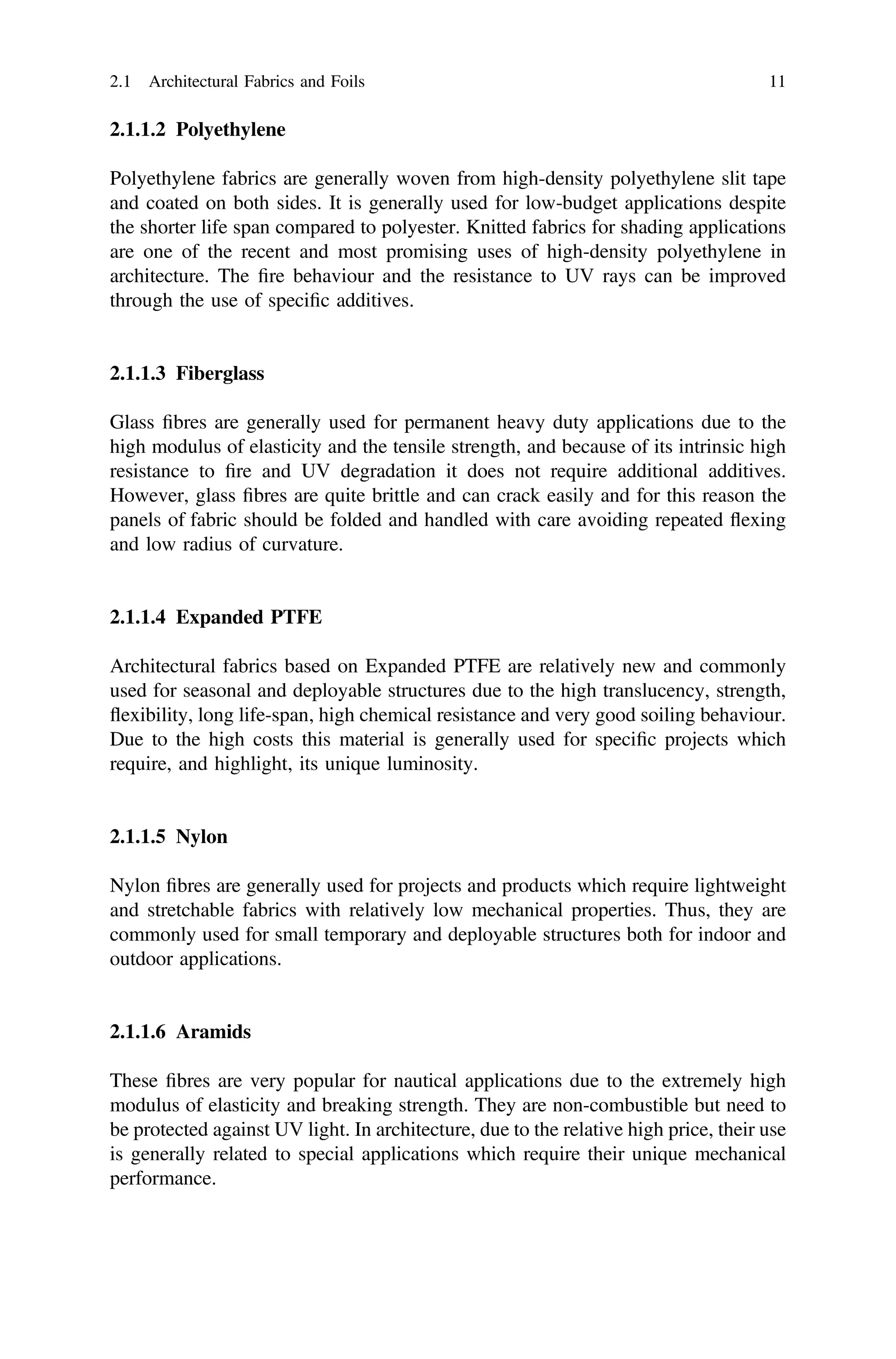 2.1.1.2 Polyethylene
Polyethylene fabrics are generally woven from high-density polyethylene slit tape
and coated on both sides. It is generally used for low-budget applications despite
the shorter life span compared to polyester. Knitted fabrics for shading applications
are one of the recent and most promising uses of high-density polyethylene in
architecture. The ﬁre behaviour and the resistance to UV rays can be improved
through the use of speciﬁc additives.
2.1.1.3 Fiberglass
Glass ﬁbres are generally used for permanent heavy duty applications due to the
high modulus of elasticity and the tensile strength, and because of its intrinsic high
resistance to ﬁre and UV degradation it does not require additional additives.
However, glass ﬁbres are quite brittle and can crack easily and for this reason the
panels of fabric should be folded and handled with care avoiding repeated ﬂexing
and low radius of curvature.
2.1.1.4 Expanded PTFE
Architectural fabrics based on Expanded PTFE are relatively new and commonly
used for seasonal and deployable structures due to the high translucency, strength,
ﬂexibility, long life-span, high chemical resistance and very good soiling behaviour.
Due to the high costs this material is generally used for speciﬁc projects which
require, and highlight, its unique luminosity.
2.1.1.5 Nylon
Nylon ﬁbres are generally used for projects and products which require lightweight
and stretchable fabrics with relatively low mechanical properties. Thus, they are
commonly used for small temporary and deployable structures both for indoor and
outdoor applications.
2.1.1.6 Aramids
These ﬁbres are very popular for nautical applications due to the extremely high
modulus of elasticity and breaking strength. They are non-combustible but need to
be protected against UV light. In architecture, due to the relative high price, their use
is generally related to special applications which require their unique mechanical
performance.
2.1 Architectural Fabrics and Foils 11
 