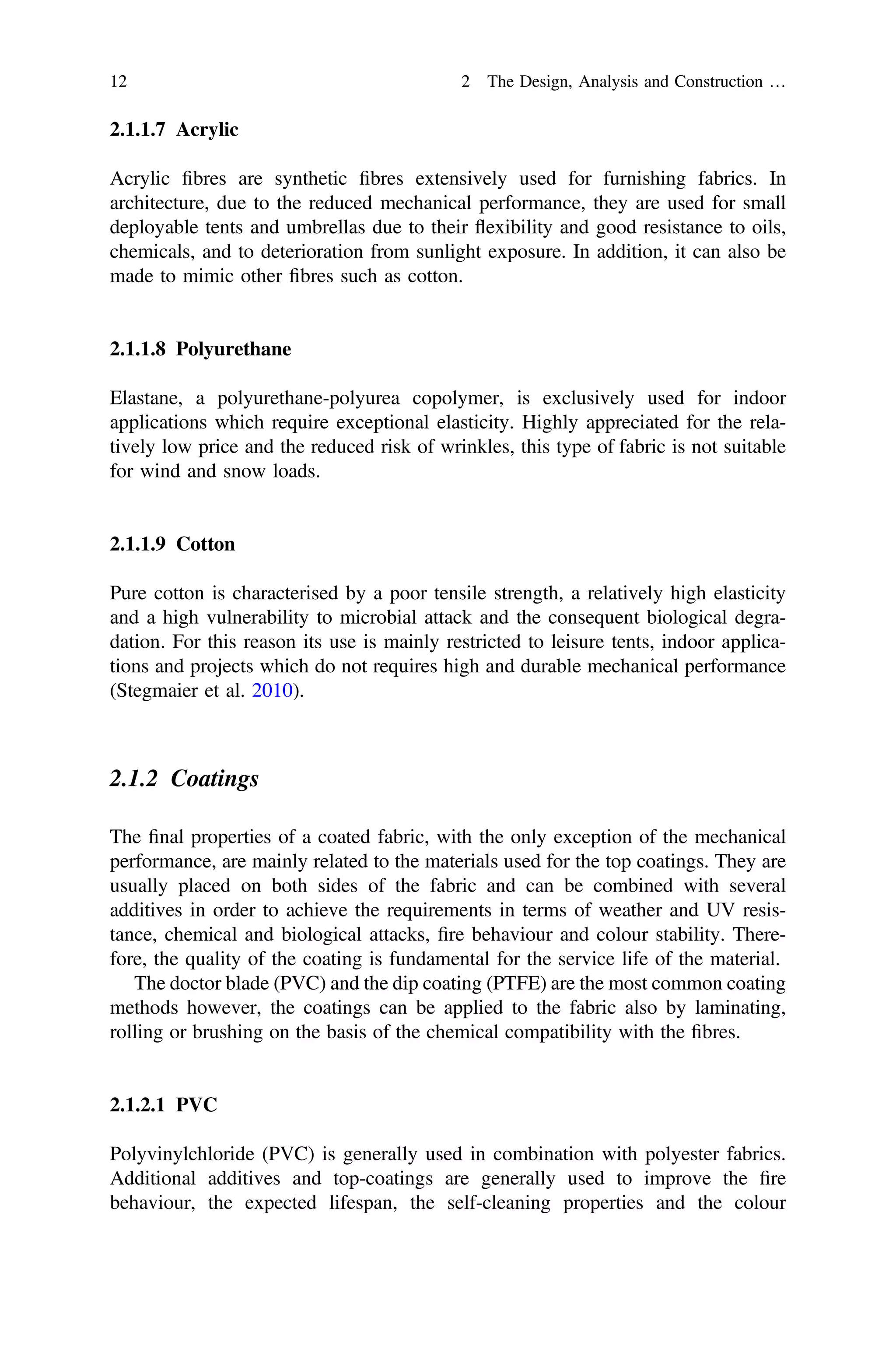 2.1.1.7 Acrylic
Acrylic ﬁbres are synthetic ﬁbres extensively used for furnishing fabrics. In
architecture, due to the reduced mechanical performance, they are used for small
deployable tents and umbrellas due to their ﬂexibility and good resistance to oils,
chemicals, and to deterioration from sunlight exposure. In addition, it can also be
made to mimic other ﬁbres such as cotton.
2.1.1.8 Polyurethane
Elastane, a polyurethane-polyurea copolymer, is exclusively used for indoor
applications which require exceptional elasticity. Highly appreciated for the rela-
tively low price and the reduced risk of wrinkles, this type of fabric is not suitable
for wind and snow loads.
2.1.1.9 Cotton
Pure cotton is characterised by a poor tensile strength, a relatively high elasticity
and a high vulnerability to microbial attack and the consequent biological degra-
dation. For this reason its use is mainly restricted to leisure tents, indoor applica-
tions and projects which do not requires high and durable mechanical performance
(Stegmaier et al. 2010).
2.1.2 Coatings
The ﬁnal properties of a coated fabric, with the only exception of the mechanical
performance, are mainly related to the materials used for the top coatings. They are
usually placed on both sides of the fabric and can be combined with several
additives in order to achieve the requirements in terms of weather and UV resis-
tance, chemical and biological attacks, ﬁre behaviour and colour stability. There-
fore, the quality of the coating is fundamental for the service life of the material.
The doctor blade (PVC) and the dip coating (PTFE) are the most common coating
methods however, the coatings can be applied to the fabric also by laminating,
rolling or brushing on the basis of the chemical compatibility with the ﬁbres.
2.1.2.1 PVC
Polyvinylchloride (PVC) is generally used in combination with polyester fabrics.
Additional additives and top-coatings are generally used to improve the ﬁre
behaviour, the expected lifespan, the self-cleaning properties and the colour
12 2 The Design, Analysis and Construction …
 