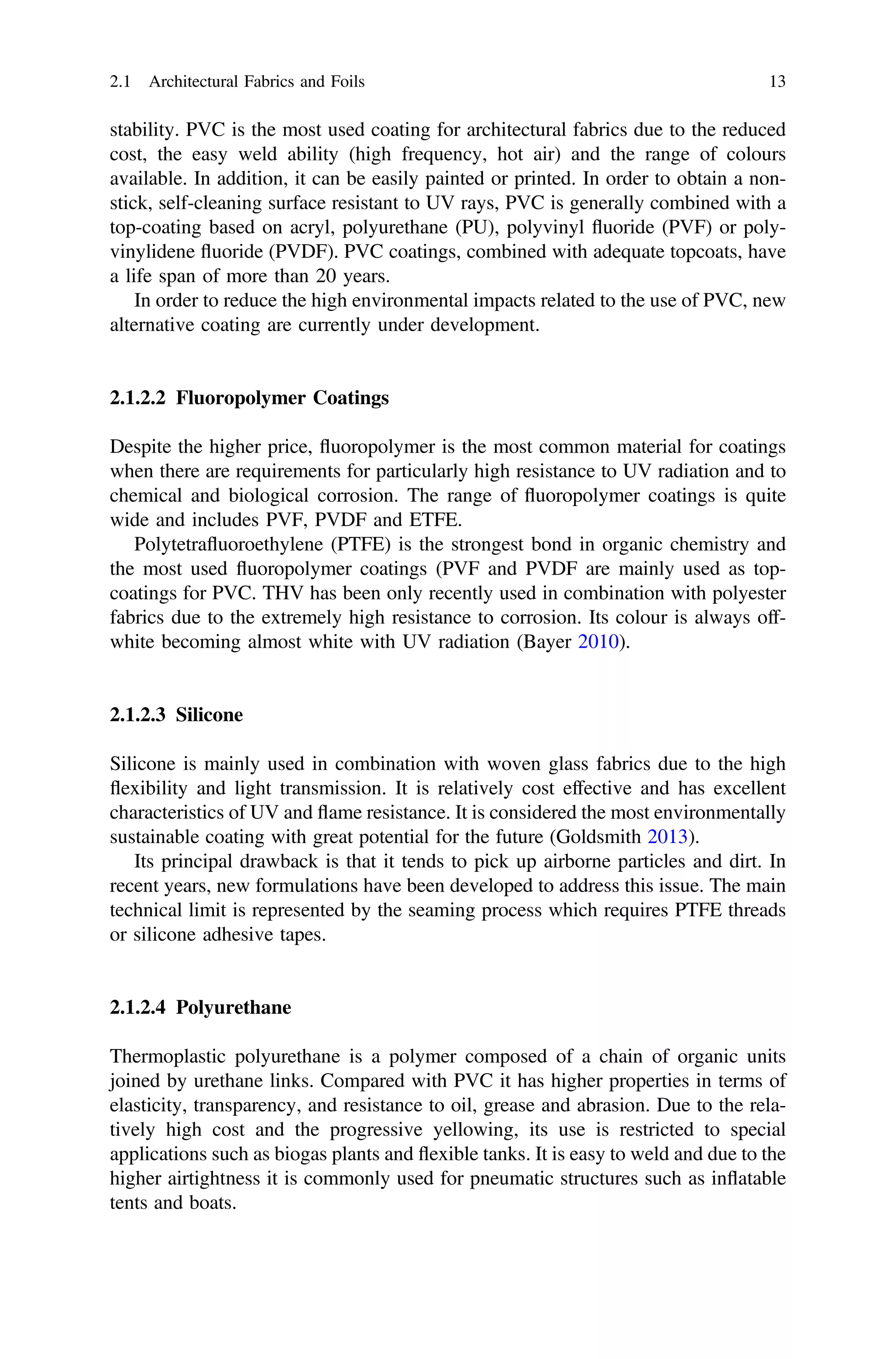 stability. PVC is the most used coating for architectural fabrics due to the reduced
cost, the easy weld ability (high frequency, hot air) and the range of colours
available. In addition, it can be easily painted or printed. In order to obtain a non-
stick, self-cleaning surface resistant to UV rays, PVC is generally combined with a
top-coating based on acryl, polyurethane (PU), polyvinyl ﬂuoride (PVF) or poly-
vinylidene ﬂuoride (PVDF). PVC coatings, combined with adequate topcoats, have
a life span of more than 20 years.
In order to reduce the high environmental impacts related to the use of PVC, new
alternative coating are currently under development.
2.1.2.2 Fluoropolymer Coatings
Despite the higher price, ﬂuoropolymer is the most common material for coatings
when there are requirements for particularly high resistance to UV radiation and to
chemical and biological corrosion. The range of ﬂuoropolymer coatings is quite
wide and includes PVF, PVDF and ETFE.
Polytetraﬂuoroethylene (PTFE) is the strongest bond in organic chemistry and
the most used ﬂuoropolymer coatings (PVF and PVDF are mainly used as top-
coatings for PVC. THV has been only recently used in combination with polyester
fabrics due to the extremely high resistance to corrosion. Its colour is always off-
white becoming almost white with UV radiation (Bayer 2010).
2.1.2.3 Silicone
Silicone is mainly used in combination with woven glass fabrics due to the high
ﬂexibility and light transmission. It is relatively cost effective and has excellent
characteristics of UV and ﬂame resistance. It is considered the most environmentally
sustainable coating with great potential for the future (Goldsmith 2013).
Its principal drawback is that it tends to pick up airborne particles and dirt. In
recent years, new formulations have been developed to address this issue. The main
technical limit is represented by the seaming process which requires PTFE threads
or silicone adhesive tapes.
2.1.2.4 Polyurethane
Thermoplastic polyurethane is a polymer composed of a chain of organic units
joined by urethane links. Compared with PVC it has higher properties in terms of
elasticity, transparency, and resistance to oil, grease and abrasion. Due to the rela-
tively high cost and the progressive yellowing, its use is restricted to special
applications such as biogas plants and ﬂexible tanks. It is easy to weld and due to the
higher airtightness it is commonly used for pneumatic structures such as inﬂatable
tents and boats.
2.1 Architectural Fabrics and Foils 13
 