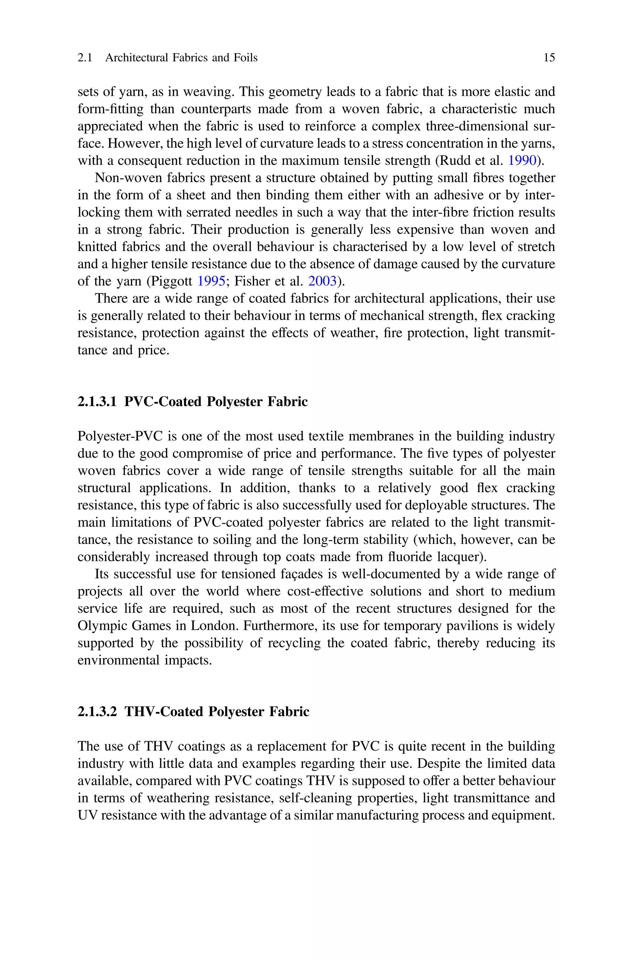 sets of yarn, as in weaving. This geometry leads to a fabric that is more elastic and
form-ﬁtting than counterparts made from a woven fabric, a characteristic much
appreciated when the fabric is used to reinforce a complex three-dimensional sur-
face. However, the high level of curvature leads to a stress concentration in the yarns,
with a consequent reduction in the maximum tensile strength (Rudd et al. 1990).
Non-woven fabrics present a structure obtained by putting small ﬁbres together
in the form of a sheet and then binding them either with an adhesive or by inter-
locking them with serrated needles in such a way that the inter-ﬁbre friction results
in a strong fabric. Their production is generally less expensive than woven and
knitted fabrics and the overall behaviour is characterised by a low level of stretch
and a higher tensile resistance due to the absence of damage caused by the curvature
of the yarn (Piggott 1995; Fisher et al. 2003).
There are a wide range of coated fabrics for architectural applications, their use
is generally related to their behaviour in terms of mechanical strength, ﬂex cracking
resistance, protection against the effects of weather, ﬁre protection, light transmit-
tance and price.
2.1.3.1 PVC-Coated Polyester Fabric
Polyester-PVC is one of the most used textile membranes in the building industry
due to the good compromise of price and performance. The ﬁve types of polyester
woven fabrics cover a wide range of tensile strengths suitable for all the main
structural applications. In addition, thanks to a relatively good ﬂex cracking
resistance, this type of fabric is also successfully used for deployable structures. The
main limitations of PVC-coated polyester fabrics are related to the light transmit-
tance, the resistance to soiling and the long-term stability (which, however, can be
considerably increased through top coats made from ﬂuoride lacquer).
Its successful use for tensioned façades is well-documented by a wide range of
projects all over the world where cost-effective solutions and short to medium
service life are required, such as most of the recent structures designed for the
Olympic Games in London. Furthermore, its use for temporary pavilions is widely
supported by the possibility of recycling the coated fabric, thereby reducing its
environmental impacts.
2.1.3.2 THV-Coated Polyester Fabric
The use of THV coatings as a replacement for PVC is quite recent in the building
industry with little data and examples regarding their use. Despite the limited data
available, compared with PVC coatings THV is supposed to offer a better behaviour
in terms of weathering resistance, self-cleaning properties, light transmittance and
UV resistance with the advantage of a similar manufacturing process and equipment.
2.1 Architectural Fabrics and Foils 15
 