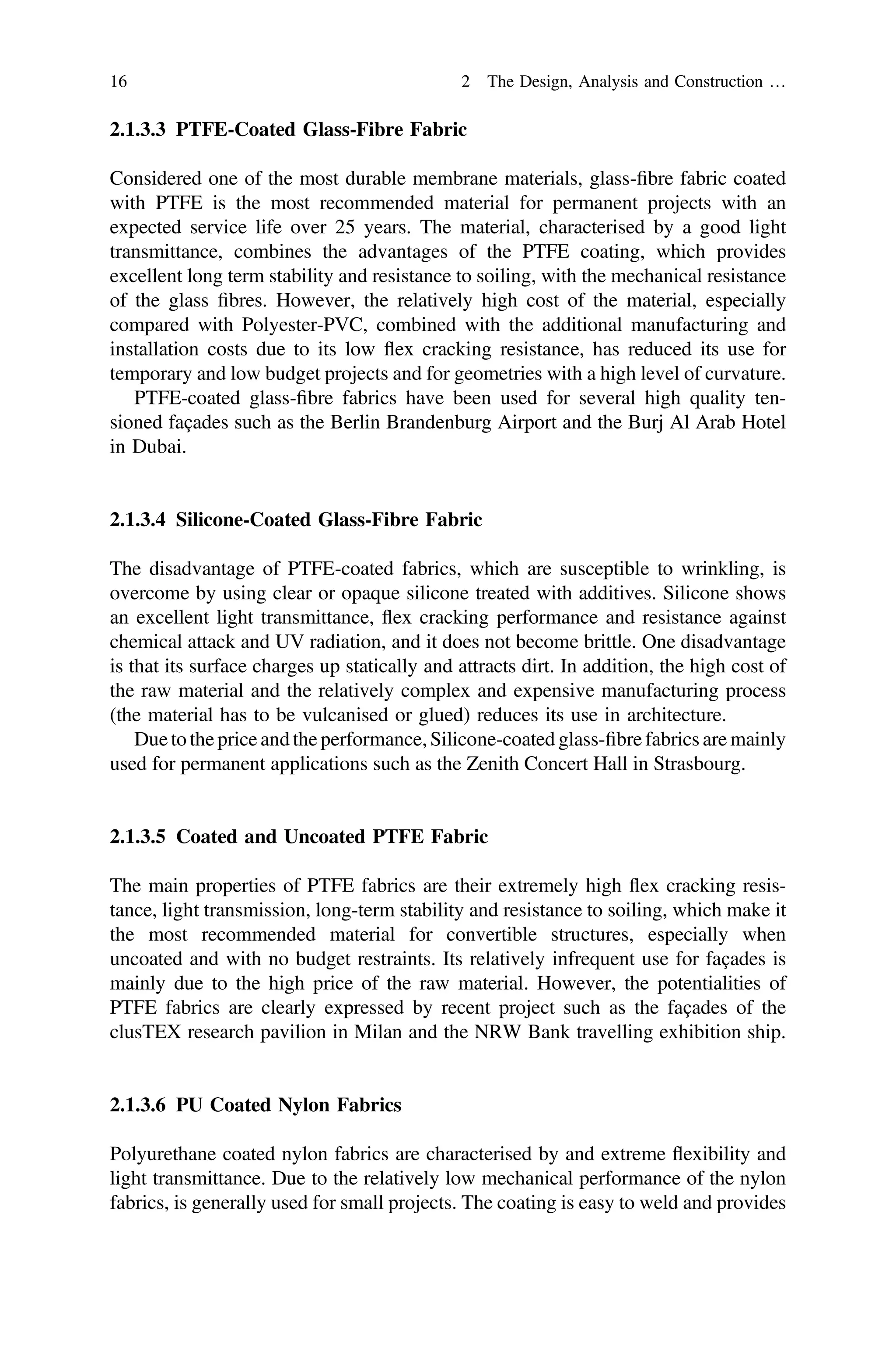 2.1.3.3 PTFE-Coated Glass-Fibre Fabric
Considered one of the most durable membrane materials, glass-ﬁbre fabric coated
with PTFE is the most recommended material for permanent projects with an
expected service life over 25 years. The material, characterised by a good light
transmittance, combines the advantages of the PTFE coating, which provides
excellent long term stability and resistance to soiling, with the mechanical resistance
of the glass ﬁbres. However, the relatively high cost of the material, especially
compared with Polyester-PVC, combined with the additional manufacturing and
installation costs due to its low ﬂex cracking resistance, has reduced its use for
temporary and low budget projects and for geometries with a high level of curvature.
PTFE-coated glass-ﬁbre fabrics have been used for several high quality ten-
sioned façades such as the Berlin Brandenburg Airport and the Burj Al Arab Hotel
in Dubai.
2.1.3.4 Silicone-Coated Glass-Fibre Fabric
The disadvantage of PTFE-coated fabrics, which are susceptible to wrinkling, is
overcome by using clear or opaque silicone treated with additives. Silicone shows
an excellent light transmittance, ﬂex cracking performance and resistance against
chemical attack and UV radiation, and it does not become brittle. One disadvantage
is that its surface charges up statically and attracts dirt. In addition, the high cost of
the raw material and the relatively complex and expensive manufacturing process
(the material has to be vulcanised or glued) reduces its use in architecture.
Due to the price andthe performance,Silicone-coated glass-ﬁbre fabrics are mainly
used for permanent applications such as the Zenith Concert Hall in Strasbourg.
2.1.3.5 Coated and Uncoated PTFE Fabric
The main properties of PTFE fabrics are their extremely high ﬂex cracking resis-
tance, light transmission, long-term stability and resistance to soiling, which make it
the most recommended material for convertible structures, especially when
uncoated and with no budget restraints. Its relatively infrequent use for façades is
mainly due to the high price of the raw material. However, the potentialities of
PTFE fabrics are clearly expressed by recent project such as the façades of the
clusTEX research pavilion in Milan and the NRW Bank travelling exhibition ship.
2.1.3.6 PU Coated Nylon Fabrics
Polyurethane coated nylon fabrics are characterised by and extreme ﬂexibility and
light transmittance. Due to the relatively low mechanical performance of the nylon
fabrics, is generally used for small projects. The coating is easy to weld and provides
16 2 The Design, Analysis and Construction …
 