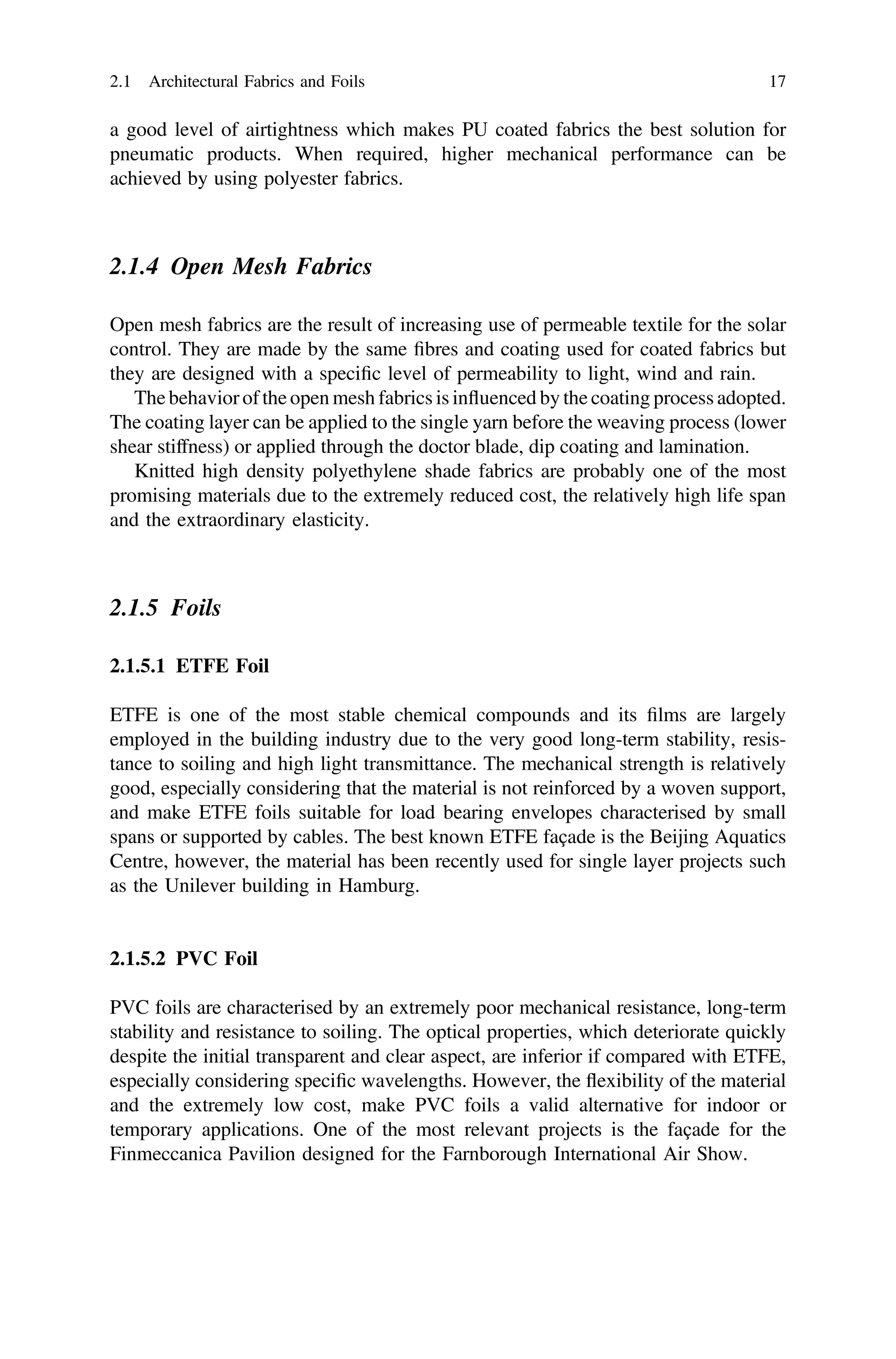 a good level of airtightness which makes PU coated fabrics the best solution for
pneumatic products. When required, higher mechanical performance can be
achieved by using polyester fabrics.
2.1.4 Open Mesh Fabrics
Open mesh fabrics are the result of increasing use of permeable textile for the solar
control. They are made by the same ﬁbres and coating used for coated fabrics but
they are designed with a speciﬁc level of permeability to light, wind and rain.
The behavior of the open mesh fabrics is inﬂuenced by the coating process adopted.
The coating layer can be applied to the single yarn before the weaving process (lower
shear stiffness) or applied through the doctor blade, dip coating and lamination.
Knitted high density polyethylene shade fabrics are probably one of the most
promising materials due to the extremely reduced cost, the relatively high life span
and the extraordinary elasticity.
2.1.5 Foils
2.1.5.1 ETFE Foil
ETFE is one of the most stable chemical compounds and its ﬁlms are largely
employed in the building industry due to the very good long-term stability, resis-
tance to soiling and high light transmittance. The mechanical strength is relatively
good, especially considering that the material is not reinforced by a woven support,
and make ETFE foils suitable for load bearing envelopes characterised by small
spans or supported by cables. The best known ETFE façade is the Beijing Aquatics
Centre, however, the material has been recently used for single layer projects such
as the Unilever building in Hamburg.
2.1.5.2 PVC Foil
PVC foils are characterised by an extremely poor mechanical resistance, long-term
stability and resistance to soiling. The optical properties, which deteriorate quickly
despite the initial transparent and clear aspect, are inferior if compared with ETFE,
especially considering speciﬁc wavelengths. However, the ﬂexibility of the material
and the extremely low cost, make PVC foils a valid alternative for indoor or
temporary applications. One of the most relevant projects is the façade for the
Finmeccanica Pavilion designed for the Farnborough International Air Show.
2.1 Architectural Fabrics and Foils 17
 