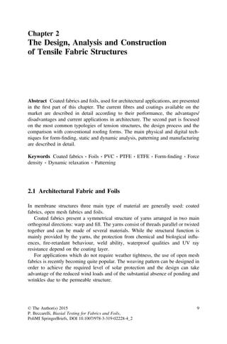 Chapter 2
The Design, Analysis and Construction
of Tensile Fabric Structures
Abstract Coated fabrics and foils, used for architectural applications, are presented
in the ﬁrst part of this chapter. The current ﬁbres and coatings available on the
market are described in detail according to their performance, the advantages/
disadvantages and current applications in architecture. The second part is focused
on the most common typologies of tension structures, the design process and the
comparison with conventional rooﬁng forms. The main physical and digital tech-
niques for form-ﬁnding, static and dynamic analysis, patterning and manufacturing
are described in detail.
Keywords Coated fabrics Á Foils Á PVC Á PTFE Á ETFE Á Form-ﬁnding Á Force
density Á Dynamic relaxation Á Patterning
2.1 Architectural Fabric and Foils
In membrane structures three main type of material are generally used: coated
fabrics, open mesh fabrics and foils.
Coated fabrics present a symmetrical structure of yarns arranged in two main
orthogonal directions: warp and ﬁll. The yarns consist of threads parallel or twisted
together and can be made of several materials. While the structural function is
mainly provided by the yarns, the protection from chemical and biological inﬂu-
ences, ﬁre-retardant behaviour, weld ability, waterproof qualities and UV ray
resistance depend on the coating layer.
For applications which do not require weather tightness, the use of open mesh
fabrics is recently becoming quite popular. The weaving pattern can be designed in
order to achieve the required level of solar protection and the design can take
advantage of the reduced wind loads and of the substantial absence of ponding and
wrinkles due to the permeable structure.
© The Author(s) 2015
P. Beccarelli, Biaxial Testing for Fabrics and Foils,
PoliMI SpringerBriefs, DOI 10.1007/978-3-319-02228-4_2
9
 