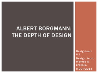 Designteori
8.1
Design: teori,
metode &
praksis,
ITDD F2013
ALBERT BORGMANN:
THE DEPTH OF DESIGN
 