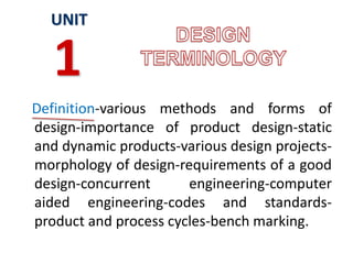 Definition-various methods and forms of
design-importance of product design-static
and dynamic products-various design projects-
morphology of design-requirements of a good
design-concurrent engineering-computer
aided engineering-codes and standards-
product and process cycles-bench marking.
UNIT
1
 