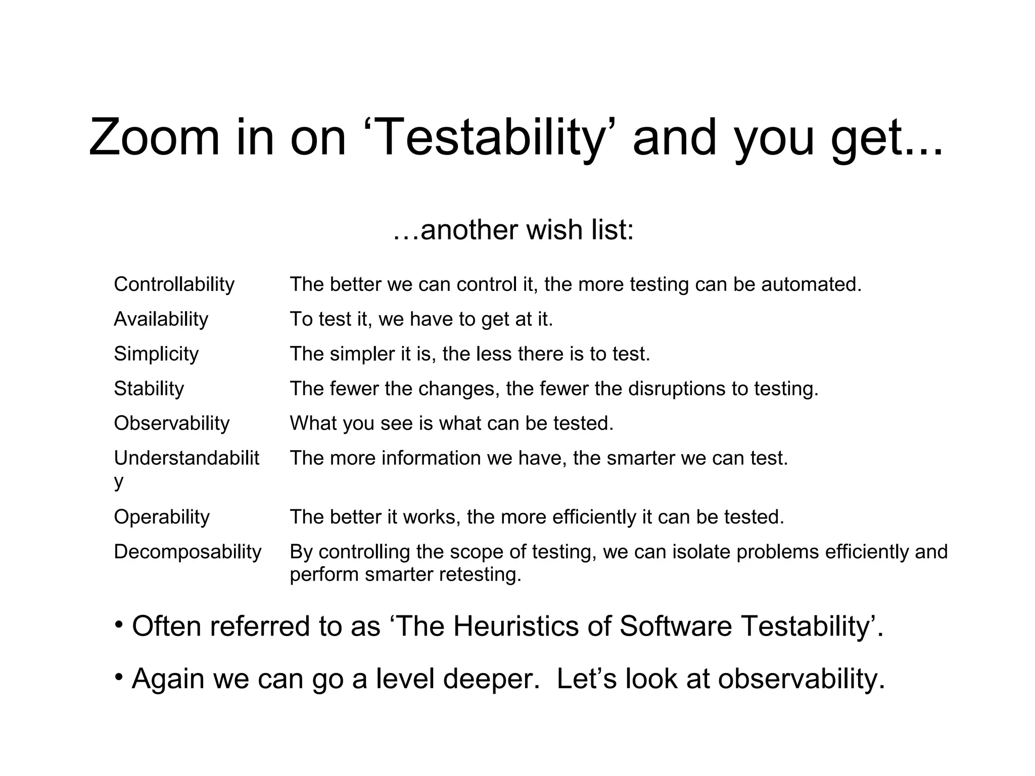 Zoom in on ‘Testability’ and you get...
Controllability The better we can control it, the more testing can be automated.
Availability To test it, we have to get at it.
Simplicity The simpler it is, the less there is to test.
Stability The fewer the changes, the fewer the disruptions to testing.
Observability What you see is what can be tested.
Understandabilit
y
The more information we have, the smarter we can test.
Operability The better it works, the more efficiently it can be tested.
Decomposability By controlling the scope of testing, we can isolate problems efficiently and
perform smarter retesting.
• Often referred to as ‘The Heuristics of Software Testability’.
• Again we can go a level deeper. Let’s look at observability.
…another wish list:
 