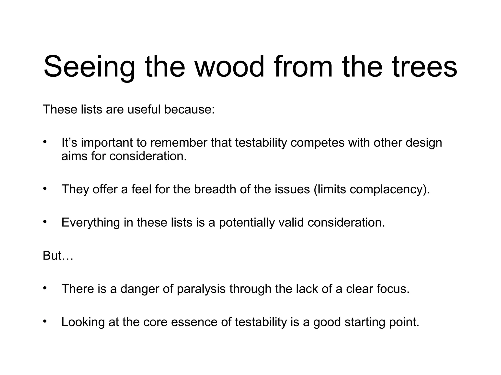 Seeing the wood from the trees
These lists are useful because:
• It’s important to remember that testability competes with other design
aims for consideration.
• They offer a feel for the breadth of the issues (limits complacency).
• Everything in these lists is a potentially valid consideration.
But…
• There is a danger of paralysis through the lack of a clear focus.
• Looking at the core essence of testability is a good starting point.
 