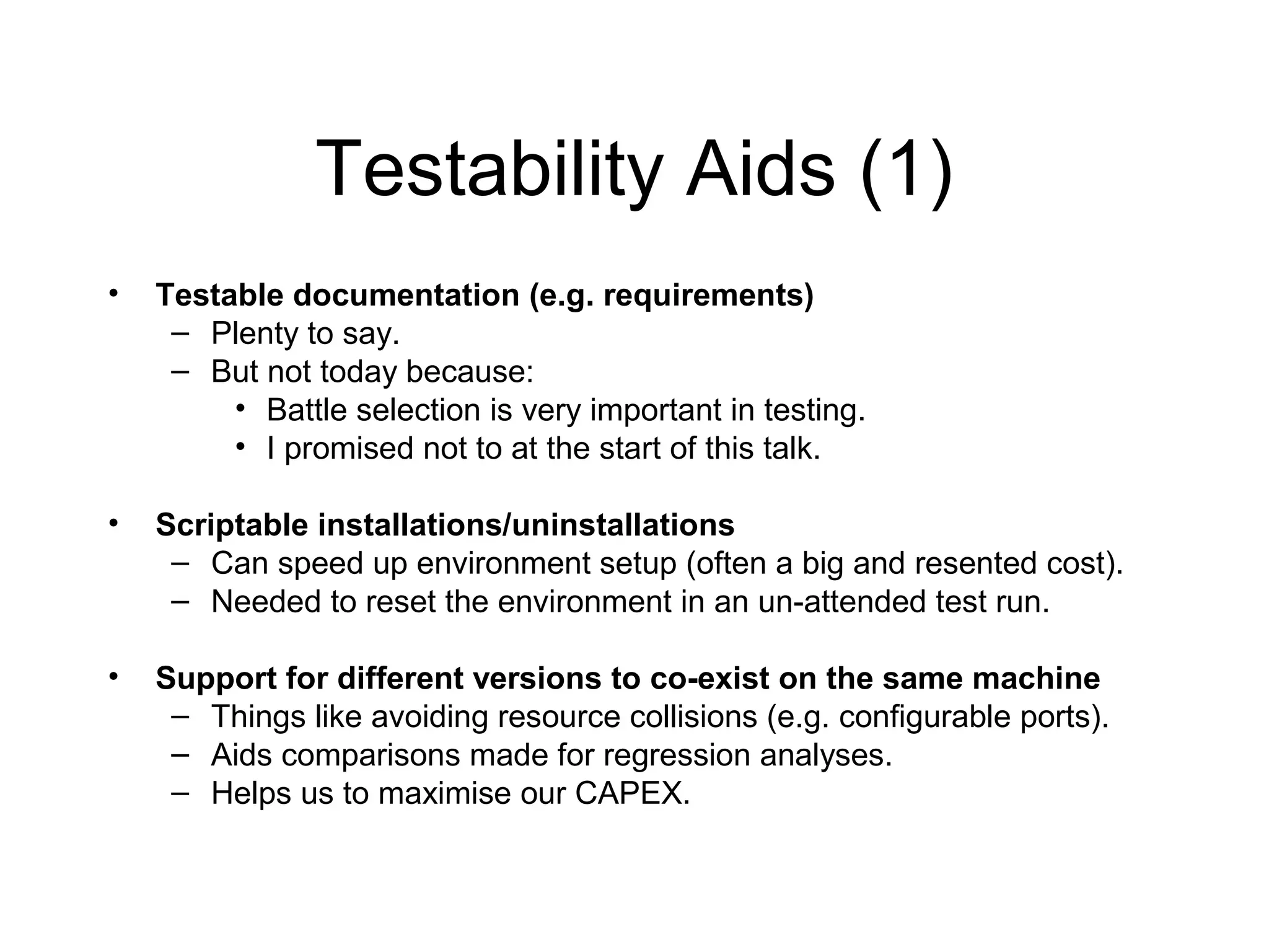Testability Aids (1)
• Testable documentation (e.g. requirements)
– Plenty to say.
– But not today because:
• Battle selection is very important in testing.
• I promised not to at the start of this talk.
• Scriptable installations/uninstallations
– Can speed up environment setup (often a big and resented cost).
– Needed to reset the environment in an un-attended test run.
• Support for different versions to co-exist on the same machine
– Things like avoiding resource collisions (e.g. configurable ports).
– Aids comparisons made for regression analyses.
– Helps us to maximise our CAPEX.
 