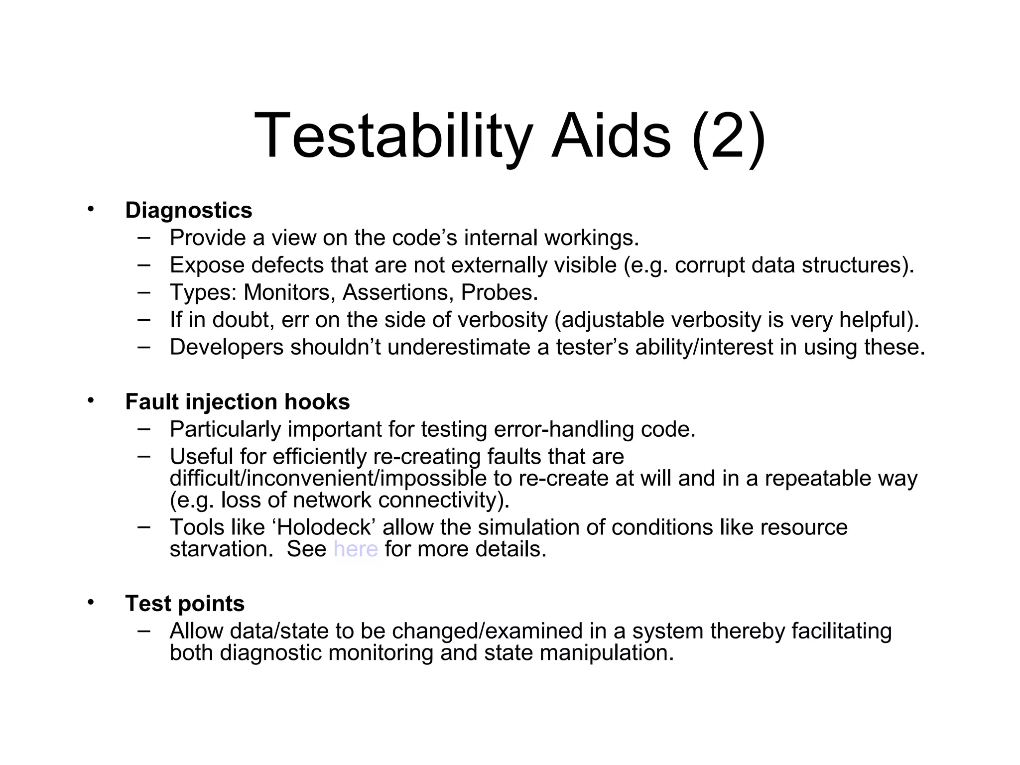 Testability Aids (2)
• Diagnostics
– Provide a view on the code’s internal workings.
– Expose defects that are not externally visible (e.g. corrupt data structures).
– Types: Monitors, Assertions, Probes.
– If in doubt, err on the side of verbosity (adjustable verbosity is very helpful).
– Developers shouldn’t underestimate a tester’s ability/interest in using these.
• Fault injection hooks
– Particularly important for testing error-handling code.
– Useful for efficiently re-creating faults that are
difficult/inconvenient/impossible to re-create at will and in a repeatable way
(e.g. loss of network connectivity).
– Tools like ‘Holodeck’ allow the simulation of conditions like resource
starvation. See here for more details.
• Test points
– Allow data/state to be changed/examined in a system thereby facilitating
both diagnostic monitoring and state manipulation.
 
