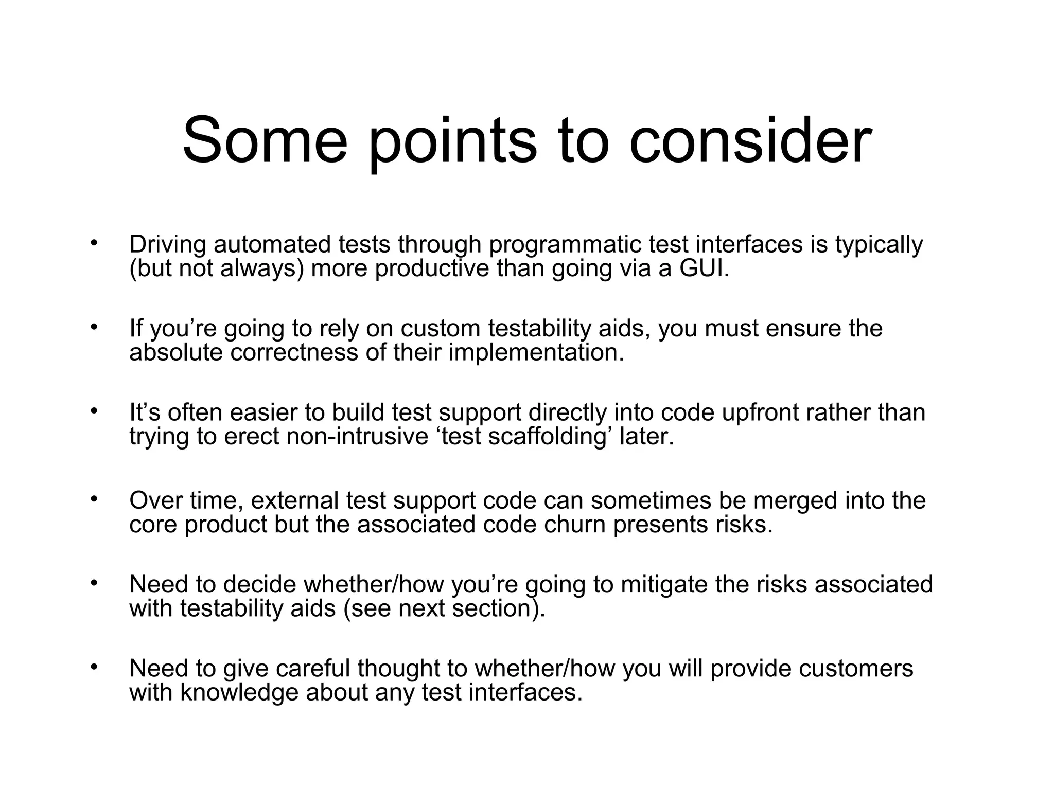 Some points to consider
• Driving automated tests through programmatic test interfaces is typically
(but not always) more productive than going via a GUI.
• If you’re going to rely on custom testability aids, you must ensure the
absolute correctness of their implementation.
• It’s often easier to build test support directly into code upfront rather than
trying to erect non-intrusive ‘test scaffolding’ later.
• Over time, external test support code can sometimes be merged into the
core product but the associated code churn presents risks.
• Need to decide whether/how you’re going to mitigate the risks associated
with testability aids (see next section).
• Need to give careful thought to whether/how you will provide customers
with knowledge about any test interfaces.
 