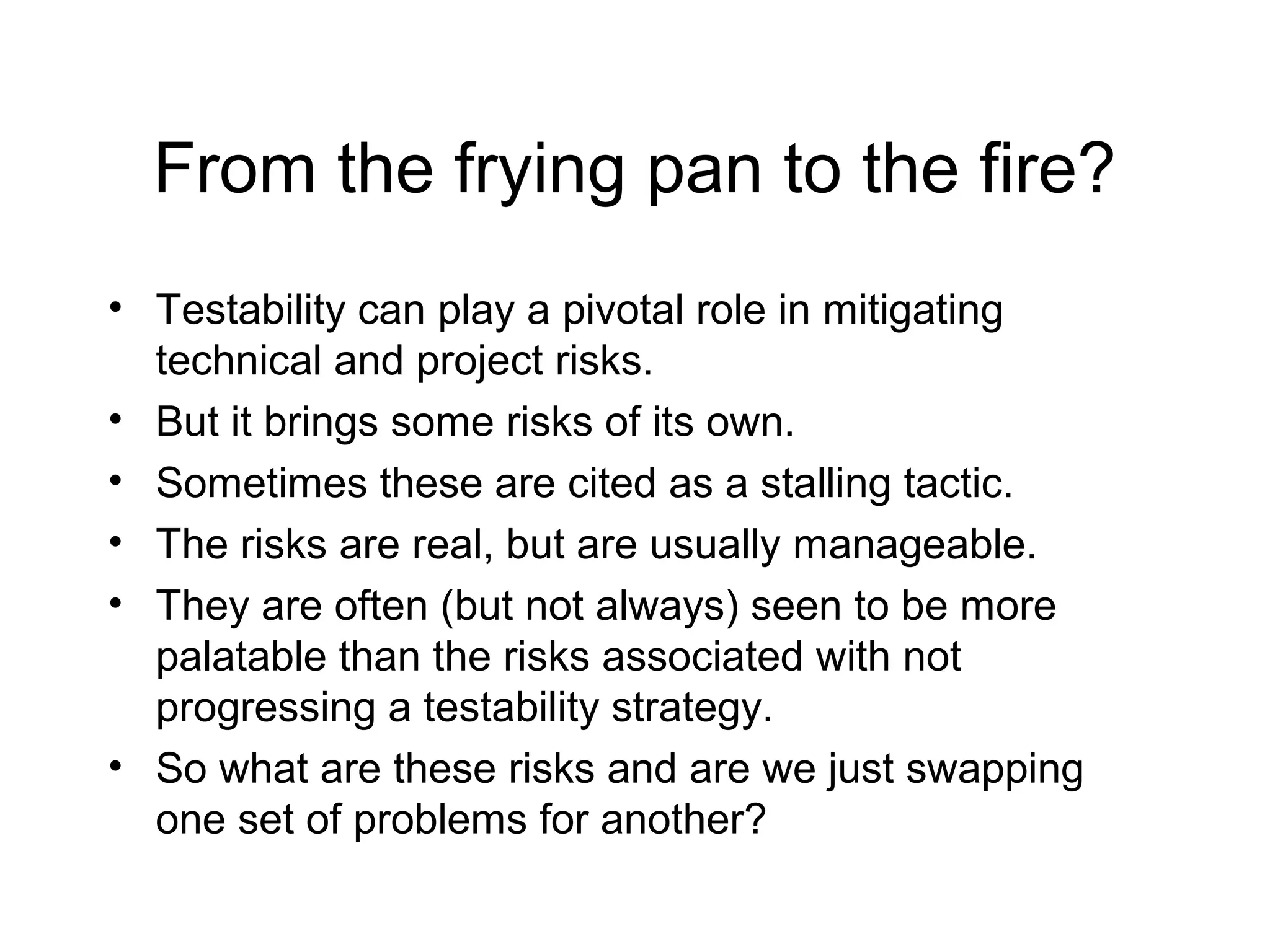 From the frying pan to the fire?
• Testability can play a pivotal role in mitigating
technical and project risks.
• But it brings some risks of its own.
• Sometimes these are cited as a stalling tactic.
• The risks are real, but are usually manageable.
• They are often (but not always) seen to be more
palatable than the risks associated with not
progressing a testability strategy.
• So what are these risks and are we just swapping
one set of problems for another?
 