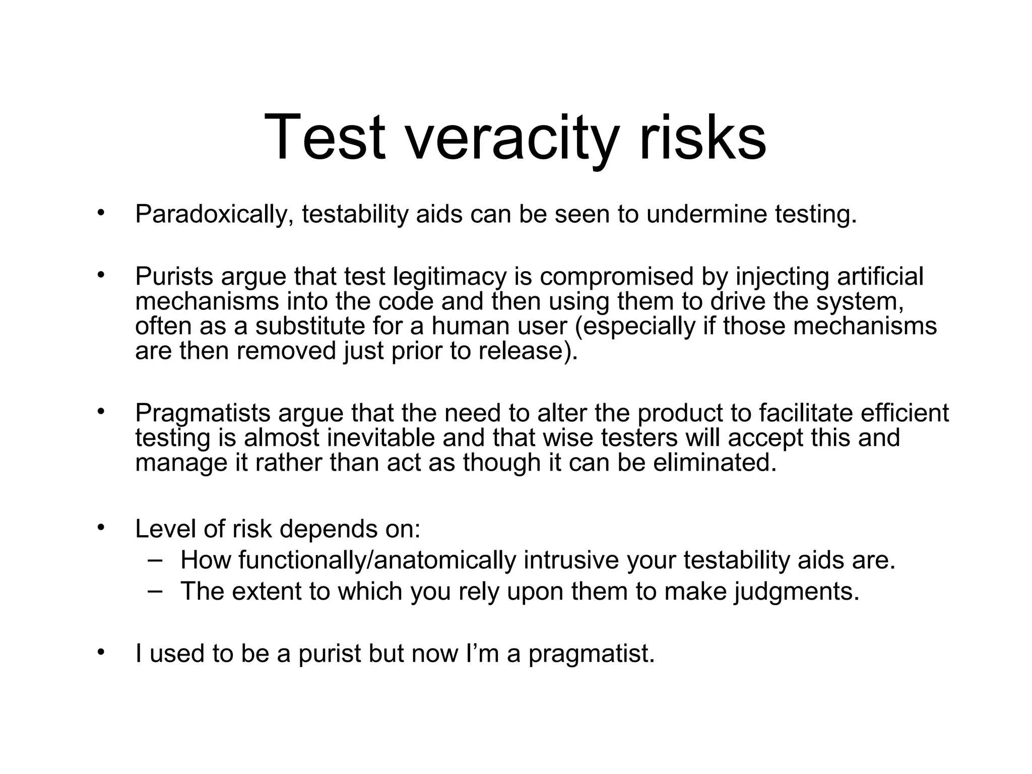 Test veracity risks
• Paradoxically, testability aids can be seen to undermine testing.
• Purists argue that test legitimacy is compromised by injecting artificial
mechanisms into the code and then using them to drive the system,
often as a substitute for a human user (especially if those mechanisms
are then removed just prior to release).
• Pragmatists argue that the need to alter the product to facilitate efficient
testing is almost inevitable and that wise testers will accept this and
manage it rather than act as though it can be eliminated.
• Level of risk depends on:
– How functionally/anatomically intrusive your testability aids are.
– The extent to which you rely upon them to make judgments.
• I used to be a purist but now I’m a pragmatist.
 