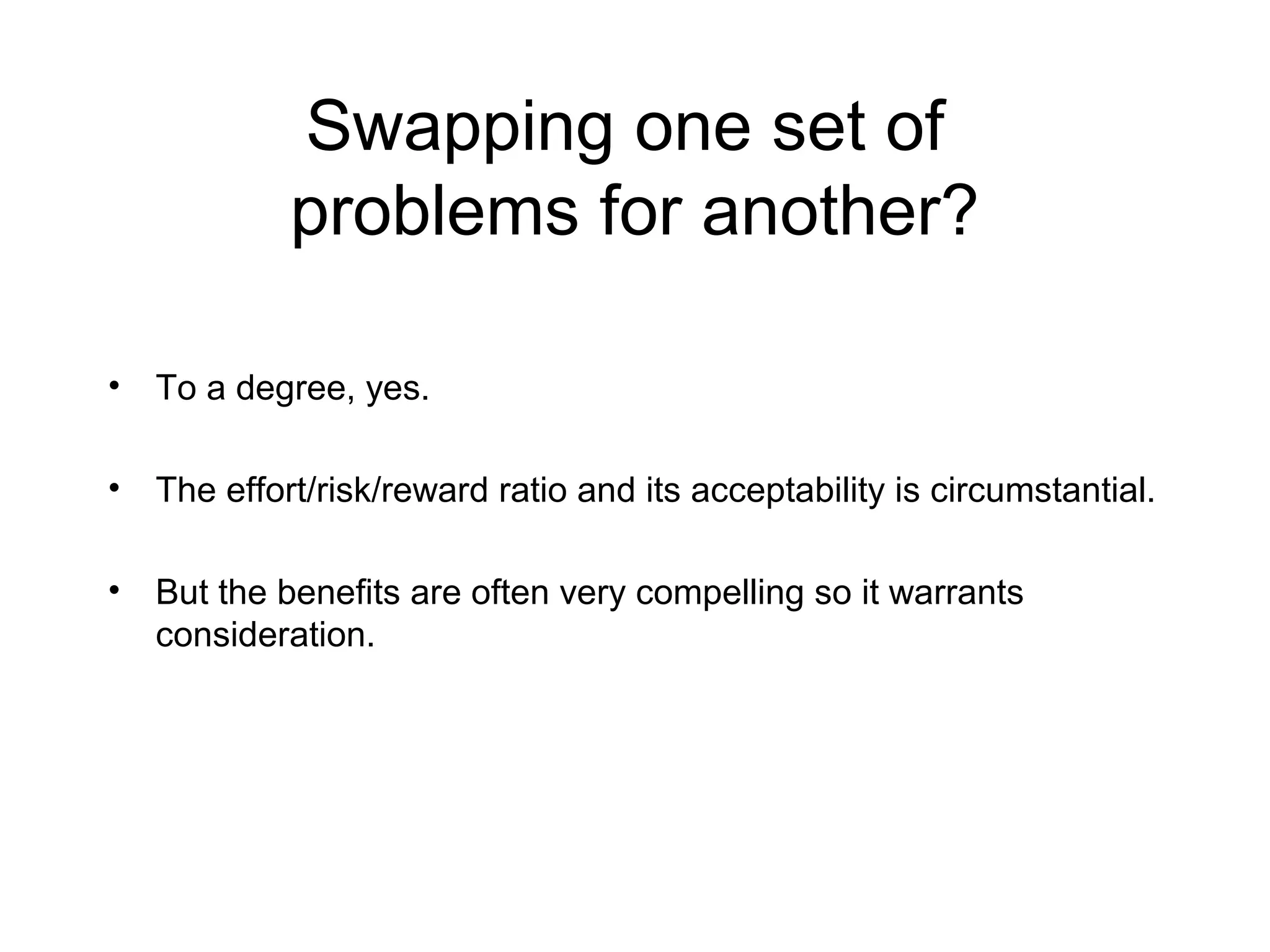 Swapping one set of
problems for another?
• To a degree, yes.
• The effort/risk/reward ratio and its acceptability is circumstantial.
• But the benefits are often very compelling so it warrants
consideration.
 