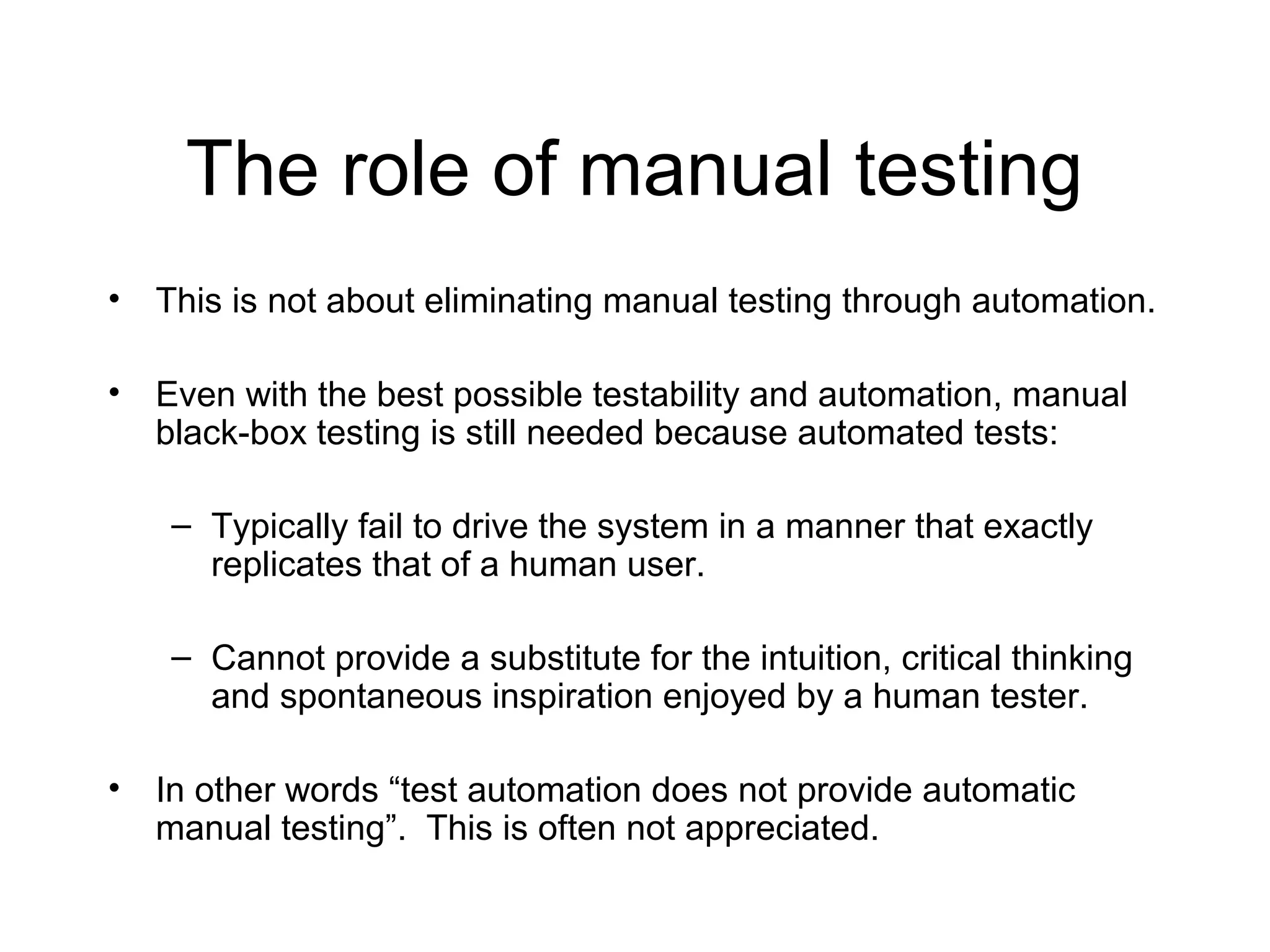 The role of manual testing
• This is not about eliminating manual testing through automation.
• Even with the best possible testability and automation, manual
black-box testing is still needed because automated tests:
– Typically fail to drive the system in a manner that exactly
replicates that of a human user.
– Cannot provide a substitute for the intuition, critical thinking
and spontaneous inspiration enjoyed by a human tester.
• In other words “test automation does not provide automatic
manual testing”. This is often not appreciated.
 