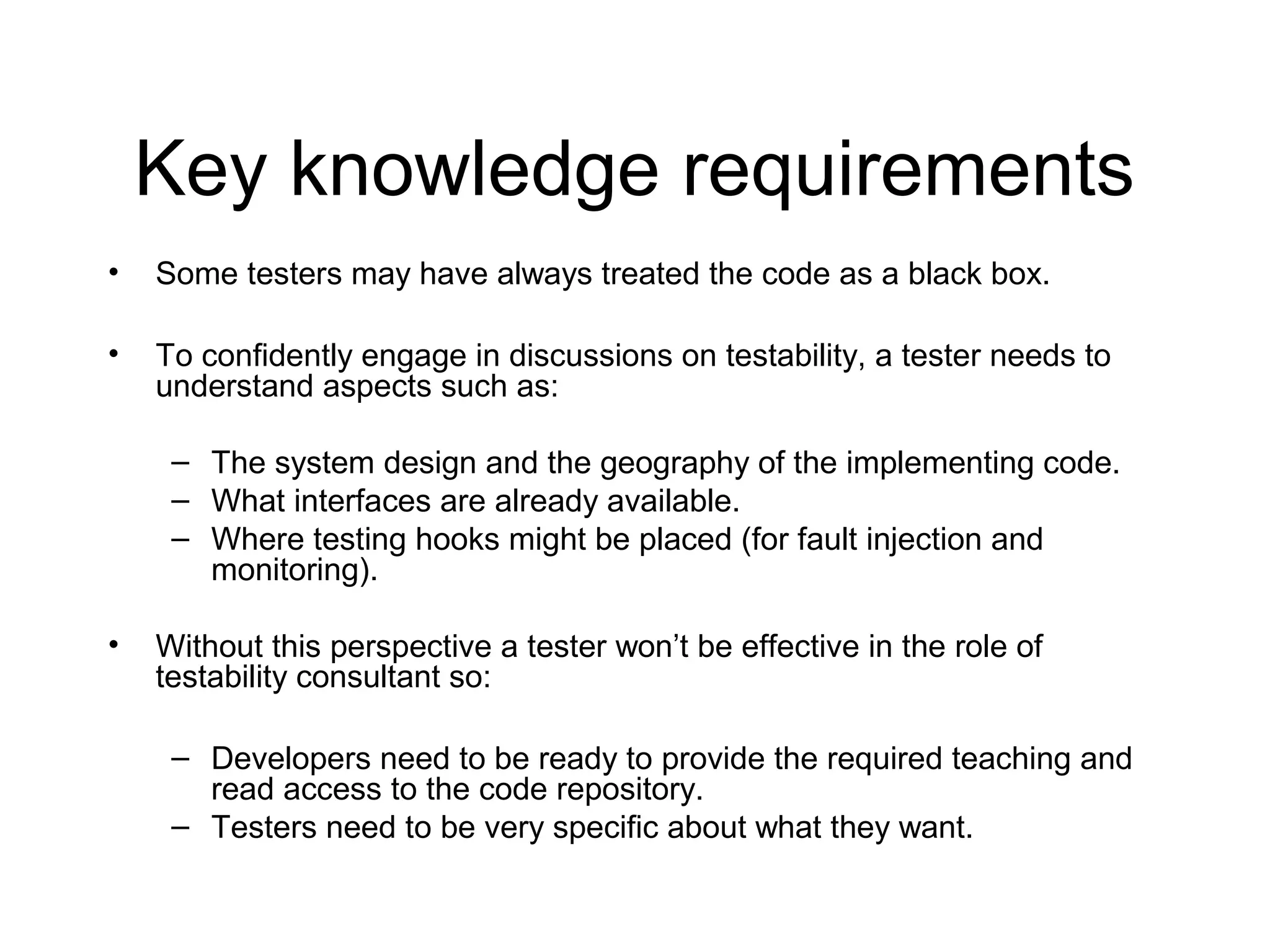 Key knowledge requirements
• Some testers may have always treated the code as a black box.
• To confidently engage in discussions on testability, a tester needs to
understand aspects such as:
– The system design and the geography of the implementing code.
– What interfaces are already available.
– Where testing hooks might be placed (for fault injection and
monitoring).
• Without this perspective a tester won’t be effective in the role of
testability consultant so:
– Developers need to be ready to provide the required teaching and
read access to the code repository.
– Testers need to be very specific about what they want.
 