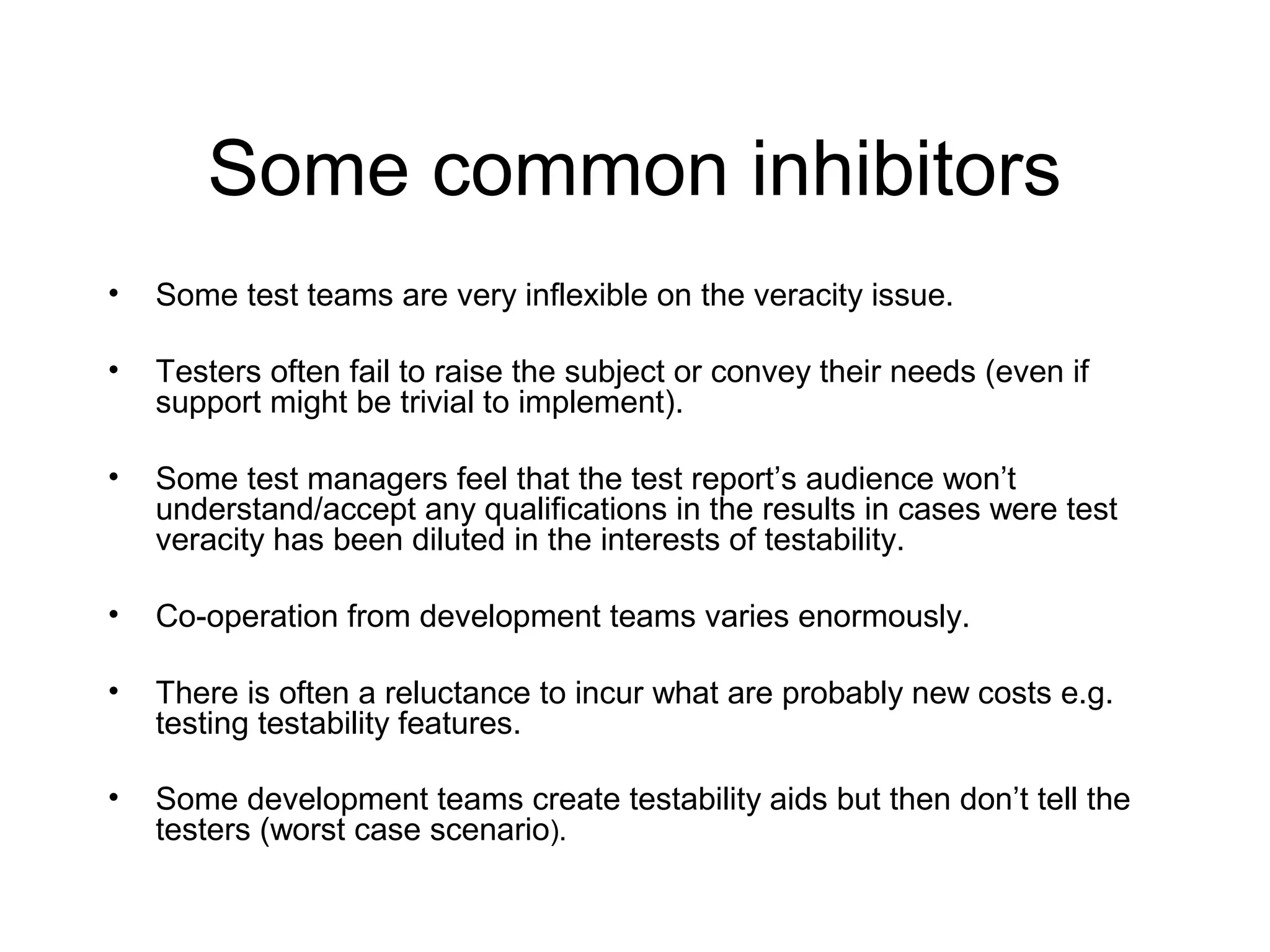 Some common inhibitors
• Some test teams are very inflexible on the veracity issue.
• Testers often fail to raise the subject or convey their needs (even if
support might be trivial to implement).
• Some test managers feel that the test report’s audience won’t
understand/accept any qualifications in the results in cases were test
veracity has been diluted in the interests of testability.
• Co-operation from development teams varies enormously.
• There is often a reluctance to incur what are probably new costs e.g.
testing testability features.
• Some development teams create testability aids but then don’t tell the
testers (worst case scenario).
 