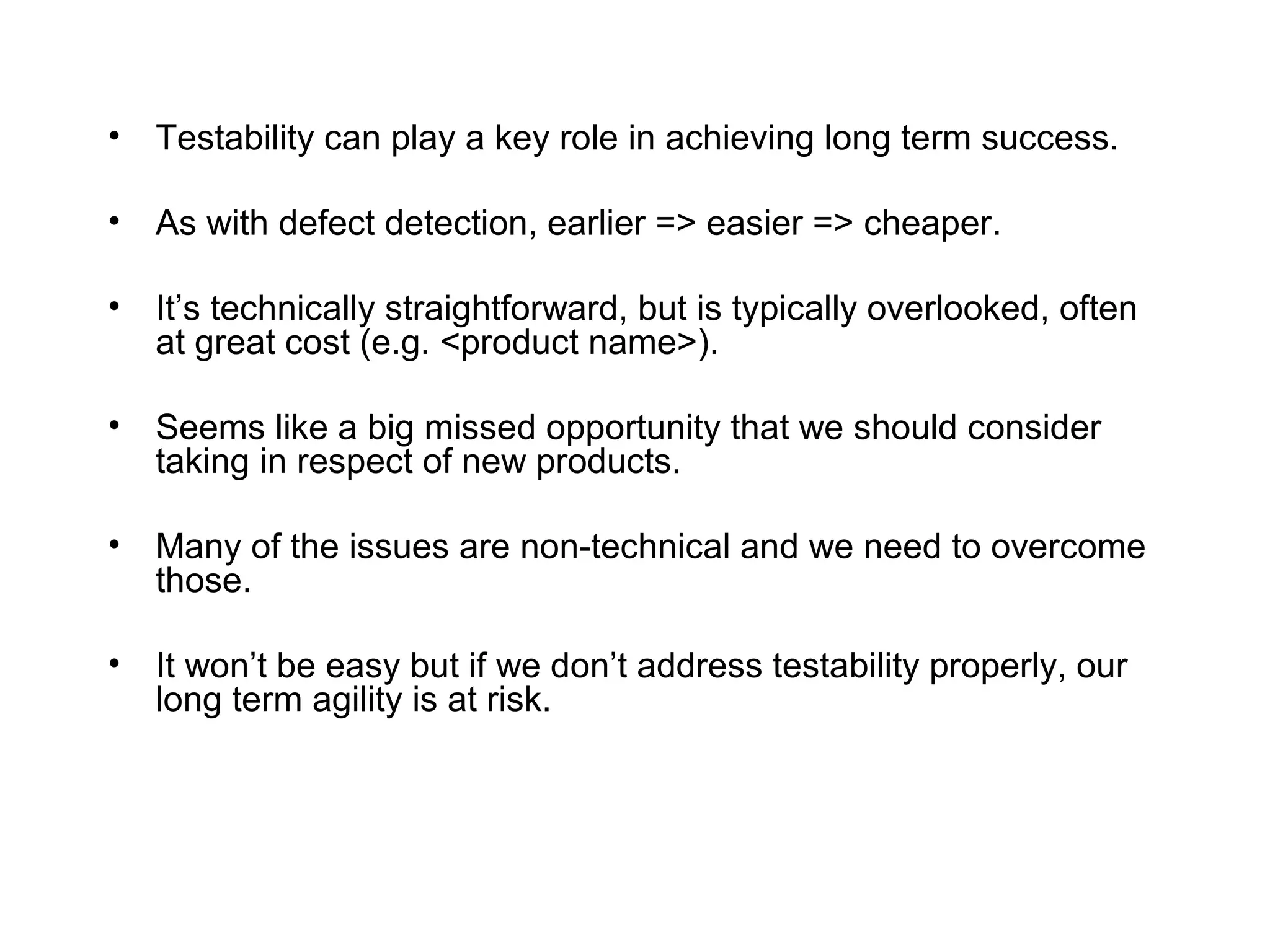 • Testability can play a key role in achieving long term success.
• As with defect detection, earlier => easier => cheaper.
• It’s technically straightforward, but is typically overlooked, often
at great cost (e.g. <product name>).
• Seems like a big missed opportunity that we should consider
taking in respect of new products.
• Many of the issues are non-technical and we need to overcome
those.
• It won’t be easy but if we don’t address testability properly, our
long term agility is at risk.
 