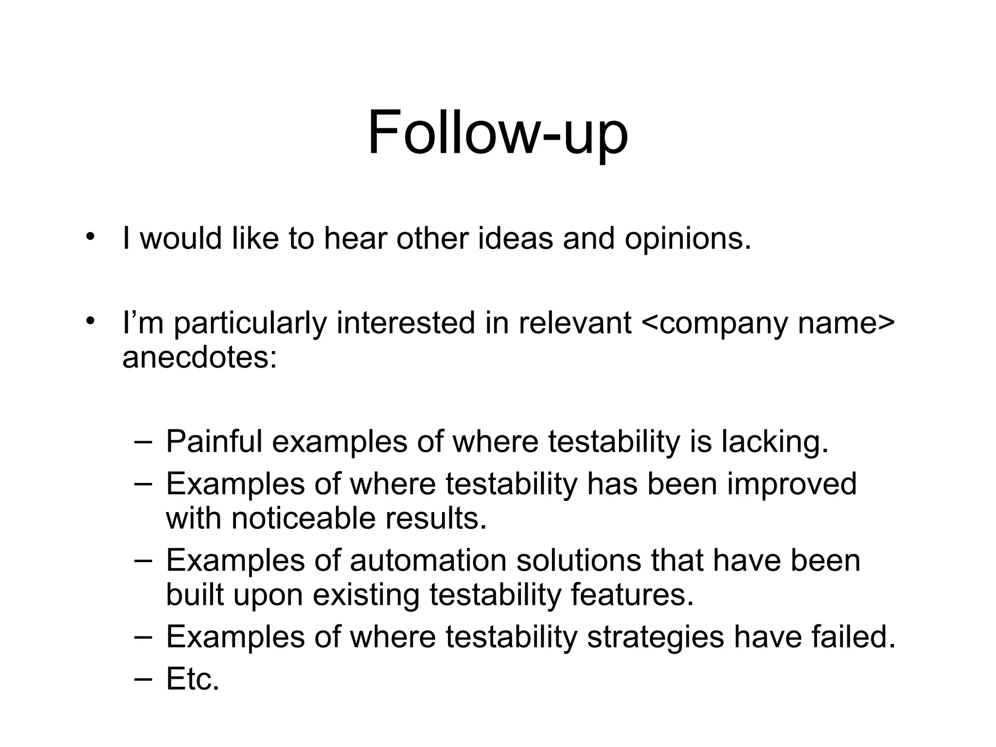 Follow-up
• I would like to hear other ideas and opinions.
• I’m particularly interested in relevant <company name>
anecdotes:
– Painful examples of where testability is lacking.
– Examples of where testability has been improved
with noticeable results.
– Examples of automation solutions that have been
built upon existing testability features.
– Examples of where testability strategies have failed.
– Etc.
 