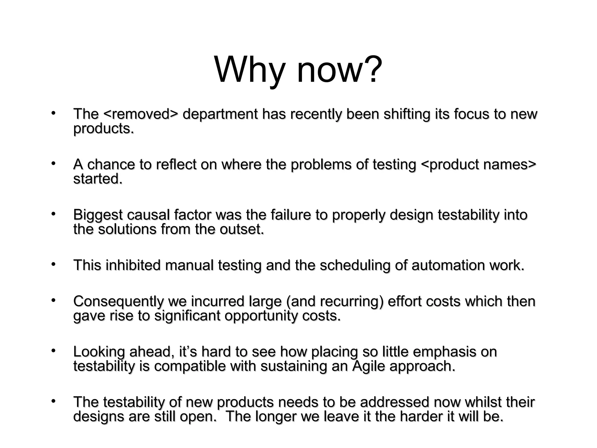 Why now?
• The <removed> department has recently been shifting its focus to newThe <removed> department has recently been shifting its focus to new
products.products.
• A chance to reflect on where the problems of testing <product names>A chance to reflect on where the problems of testing <product names>
started.started.
• Biggest causal factor was the failure to properly design testability intoBiggest causal factor was the failure to properly design testability into
the solutions from the outset.the solutions from the outset.
• This inhibited manual testing and the scheduling of automation work.This inhibited manual testing and the scheduling of automation work.
• Consequently we incurred large (and recurring) effort costs which thenConsequently we incurred large (and recurring) effort costs which then
gave rise to significant opportunity costs.gave rise to significant opportunity costs.
• Looking ahead, it’s hard to see how placing so little emphasis onLooking ahead, it’s hard to see how placing so little emphasis on
testability is compatible with sustaining an Agile approach.testability is compatible with sustaining an Agile approach.
• The testability of new products needs to be addressed now whilst theirThe testability of new products needs to be addressed now whilst their
designs are still open. The longer we leave it the harder it will be.designs are still open. The longer we leave it the harder it will be.
 