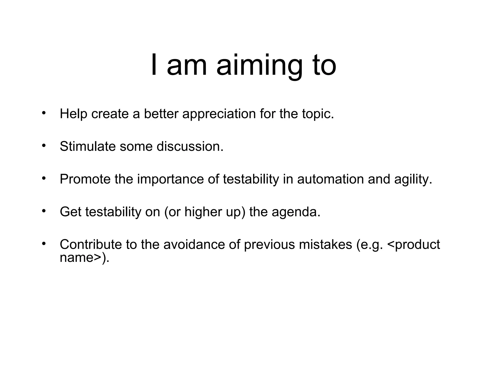 I am aiming to
• Help create a better appreciation for the topic.
• Stimulate some discussion.
• Promote the importance of testability in automation and agility.
• Get testability on (or higher up) the agenda.
• Contribute to the avoidance of previous mistakes (e.g. <product
name>).
 