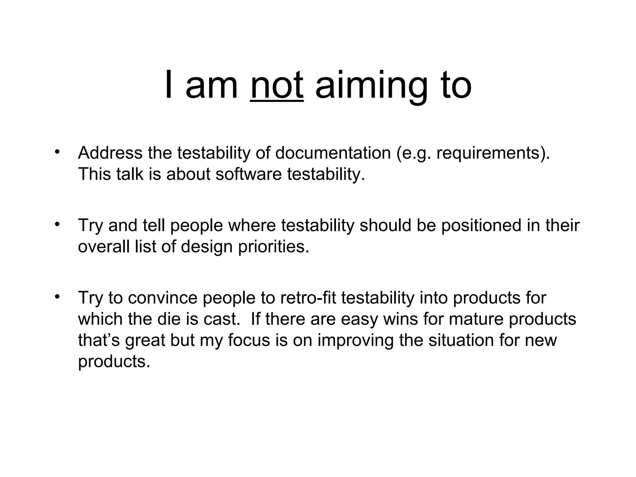 I am not aiming to
• Address the testability of documentation (e.g. requirements).
This talk is about software testability.
• Try and tell people where testability should be positioned in their
overall list of design priorities.
• Try to convince people to retro-fit testability into products for
which the die is cast. If there are easy wins for mature products
that’s great but my focus is on improving the situation for new
products.
 