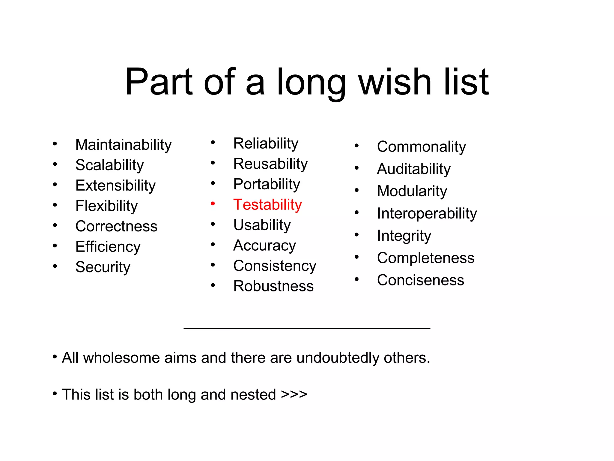 Part of a long wish list
• Maintainability
• Scalability
• Extensibility
• Flexibility
• Correctness
• Efficiency
• Security
• Reliability
• Reusability
• Portability
• Testability
• Usability
• Accuracy
• Consistency
• Robustness
_____________________________
• All wholesome aims and there are undoubtedly others.
• This list is both long and nested >>>
• Commonality
• Auditability
• Modularity
• Interoperability
• Integrity
• Completeness
• Conciseness
 