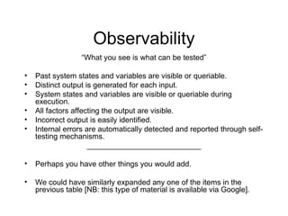 Observability
“What you see is what can be tested”
• Past system states and variables are visible or queriable.
• Distinct output is generated for each input.
• System states and variables are visible or queriable during
execution.
• All factors affecting the output are visible.
• Incorrect output is easily identified.
• Internal errors are automatically detected and reported through self-
testing mechanisms.
___________________________
• Perhaps you have other things you would add.
• We could have similarly expanded any one of the items in the
previous table [NB: this type of material is available via Google].
 
